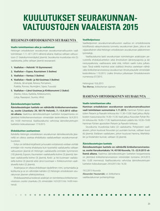 21
KUULUTUKSET SEURAKUNNAN-
VALTUUSTOJEN VAALEISTA 2015
HELSINGIN ORTODOKSINEN SEURAKUNTA
Vaalin toimittamisen aika ja vaalialueet
Helsingin ortodoksisen seurakunnan seurakunnanvaltuuston vaali
toimitetaan 1.11.–8.11.2015 välisenä aikana. Vaalissa valitaan valtuus-
toon 21 (kaksikymmentäyksi) jäsentä. Seurakunta muodostaa viisi (5)
vaalialuetta, joilta valitaan jäseniä seuraavasti:
1. Vaalialue = Helsinki 10 (kymmenen)
2. Vaalialue = Espoo, Kauniainen 3 (kolme)
3. Vaalialue = Vantaa 3 (kolme)
4. Vaalialue = Keski- ja Itä-Uusimaa 3 (kolme)
(Askola, Järvenpää, Kerava, Pornainen,
Pukkila, Porvoo, Nurmijärvi, Sipoo, Tuusula)
5. Vaalialue = Länsi-Uusimaa ja Kirkkonummi 2 (kaksi)
(Hanko, Inkoo, Karkkila, Kirkkonummi,
Lohja, Raasepori, Siuntio, Vihti)
Äänioikeutettujen luettelo
Äänioikeutettujen luettelo on nähtävillä kirkkoherranvirastos-
sa, osoite Liisankatu 29, 00170 Helsinki, 7.–13.9.2015 välise-
nä aikana. Vaatimus äänioikeutettujen luettelon korjaamisesta on
jätettävä kirkkoherranvirastoon viimeistään keskiviikkona 16.9.2015
klo 14.00 mennessä. Vaalilautakunta vahvistaa äänioikeutettujen
luettelon kokouksessaan 17.9.2015.
Ehdokkaitten asettaminen
Kahdella Helsingin ortodoksisen seurakunnan äänioikeutetulla jäse-
nellä on oikeus asettaa ehdokkaita vaalialueellaan seurakunnanval-
tuustoon.
Esitys on tehtävä kirjallisesti ja kussakin esityksessä voidaan esittää
enintään niin monta ehdokasta kuin kyseiseltä vaalialueelta valitaan
valtuustoon jäseniä eli Helsingin vaalialueella enintään kymmenen
(10) jäsentä, Espoon, Kauniaisten vaalialueella kolme (3) jäsentä, Van-
taan vaalialueella kolme (3) jäsentä, Keski- ja Itä-Uusimaan vaalialu-
eella kolme (3) jäsentä sekä Länsi-Uusimaan + Kirkkonummen vaali-
alueella kaksi (2) jäsentä.
Asiakirjassa on oltava ehdokkaan täydellinen nimi, syntymäaika ja
kotikunta ja se on vähintään kahden (2) Helsingin ortodoksisen seu-
rakunnan jäsenen allekirjoitettava.
Ehdokasasettelua koskevat asiakirjat on toimitettava kirkkoherran-
virastoon, osoite Liisankatu 29, viimeistään 16.9.2015 klo 14.00 men-
nessä.
Vaalikelpoisuus
Vaalikelpoinen seurakunnanvaltuuston vaalissa on ortodoksisesta
kristillisestä vakaumuksesta tunnettu seurakunnan jäsen, joka ei ole
vajaavaltainen eikä Helsingin ortodoksisen seurakunnan päätoiminen
työntekijä.
Vaalilautakunta laatii seurakuntaan toimitettujen asiakirjojen pe-
rusteella ehdokasluettelon sekä ilmoituksen äänestysajoista ja ää-
nestyspaikoista, vaalitavasta sekä siitä, milloin vaalin tulos julkais-
taan. Tässä edellä mainitut asiat sisältävä ilmoitus asetetaan nähtä-
väksi kirkkoherranvirastossa seurakunnan ilmoitustaululle viimeistään
keskiviikkona 1.10.2015. Lisäksi ilmoitus julkaistaan Ortodoksiviestin
numerossa 07/2015.
Helsingissä 10.6.2015
Teo Merras, kirkkoherran sijainen
HAMINAN ORTODOKSINEN SEURAKUNTA
Vaalin toimittamisen aika
Haminan ortodoksisen seurakunnan seurakunnanvaltuuston
vaali toimitetaan sunnuntaina 1.11.2015. Haminan Pyhien apos-
tolien Pietarin ja Paavalin kirkossa klo 11.30–13.00. Vaali jatkuu Mylly-
kosken tsasounassa klo 14.30–15.30. Vaali jatkuu Kouvolan Pyhän Ris-
tin kirkossa klo 16.00–17.30. Vaalitoimituksen päätös klo 18.30–19.00
Haminan Pyhien apostolien Pietarin ja Paavalin kirkossa.
Seurakunta muodostaa kaksi (2) vaalialuetta. Pohjoiseen vaali-
alueen, johon kuuluvat Kouvolan ja Luumäen kunnat, valitaan kuusi
(6) jäsentä. Eteläisen vaalialueen, johon kuuluvat Hamina, Miehikkä-
län ja Virolahden kunnat, valitaan (3) jäsentä.
Äänioikeutettujen luettelo
Äänioikeutettujen luettelo on nähtävillä kirkkoherranvirastos-
sa, osoite Varuskuntakatu 14, 45100 Kouvola, 15.–22.9.2015 vä-
lisenä aikana. Vaatimus äänioikeutettujen luettelon korjaamisesta
on jätettävä kirkkoherranvirastoon viimeistään torstaina 24.9.2015
klo 13.00 mennessä. Vaalilautakunta vahvistaa äänioikeutettujen
luettelon kokouksessaan 24.9.2015 klo 16.30.
19.5.2015 Kouvola
Alexander Hautamäki, vt. kirkkoherra
vaalilautakunnan puheenjohtaja
 
