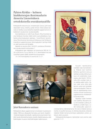 26
Pyhien Kirkko – kolmen
kaakkoisrajan ikonimaalarin
ikoneita Linnoituksen
ortodoksisella seurakuntasalilla
Kirkkopäiville kokoontuvan ortodoksiväen kanssa juhlii koko
näkymätön kansa, enkelit ja pyhät ihmiset. Heitä esittäviä iko-
neita on kerätty runsas kokoelma näytteille Lappeenrannan or-
todoksisen seurakunnan seurakuntasalille.
Ikoninäyttelyssä on esillä Tuula Ahosen, Ritva Koverolan ja
Liisa Tynkkysen ikoneita. Kaikki kolme ovat pitkäaikaisia maa-
lareita ja ikonimaalauksen opettajia – Tuula Ahonen Savonlin-
nassa, Ritva Koverola Haminassa ja Kotkassa ja Liisa Tynkkynen
Imatralla ja Lappeenrannassa. Ikonimaalauksen opintoja heillä
on sekä Suomesta että Venäjältä.
Näyttely on avoinna 28.8.–14.9.2015, osoitteessa Ortodoksi-
nen seurakuntasali, Kristiinankatu 7.
Kirkkopäivien ajan näyttelyyn voi tutustua pe 28.8. klo 12–
20, la 29.8. klo 9–21 ja su 30.8. klo 12–15. Ikonimaalarit itse ovat
vuorollaan paikan päällä vastailemassa kysymyksiin.
1.9.–14.9. ikoninäyttely on avoinna klo 12–17.
Jalat Kannaksen santaan
Kirkkopäivien aikaan Lappeenrannan Linnoituksen museoissa esi-
tellään 1900-luvun alkupuolen Kannasta uusin tavoin. Avojaloin –
10 elämää Karjalan Kannaksella -näyttely kertoo kymmenen hen-
kilön kautta elämästä Kannaksen alueella. Näyttely jakautuu sekä
Etelä-Karjalan museoon että Etelä-Karjalan taidemuseoon.
Kussakin näyttelysalissa
esitellään kaksi kannakselais-
ta. Yhdessä ovat huomion
kohteina igumenia Larisa ja
taiteilija-runoilija Jelena Guro.
Guro oli Uudenkirkon kesä-
asukas, joka kirjoitti 1910-lu-
vulla, että runoilijan tulee ai-
na vaeltaa paljain jaloin. Hä-
nen tulee aistia yhtä lailla
lämmin santa kuin pisteliäät
männynneulasetkin. Tässä sa-
lissa on näyttelylainoja muun
muassa Lintulan luostarista ja
Lappeenrannan ortodoksisel-
ta seurakunnalta.
Näyttelyn kaikki henkilöt
ovat todellisia. Muutama tut-
tu nimi esitetään uudessa yh-
teydessä ja kaikki loput, uu-
det tuttavuudet, saavat en-
si kertaa kertoa elämäntarinansa. He ovat eri-ikäisiä naisia ja
miehiä, eri puolilta Kannasta, eri yhteiskuntaluokista, erilaisista
miljöistä. Heidän tarinansa kerrotaan taideteoksin, esinein, va-
lokuvin, äänin ja sanoin.
Kirkkopäiväviikonloppuna näyttelytilat ovat avoinna joka
päivä klo 11–17.
Kuva:Lappeenrannan museot
 