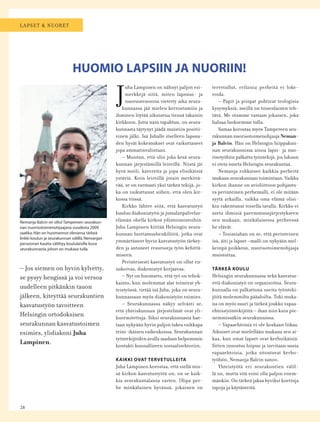 28
LAPSET & NUORET
HUOMIO LAPSIIN JA NUORIIN!
– Jos siemen on hyvin kylvetty,
se pysyy hengissä ja voi versoa
uudelleen pitkänkin tauon
jälkeen, kiteyttää seurakuntien
kasvatustyön tavoitteen
Helsingin ortodoksisen
seurakunnan kasvatustoimen
esimies, ylidiakoni Juha
Lampinen.
J
uha Lampinen on nähnyt paljon esi-
merkkejä siitä, miten lapsuus- ja
nuoruusvuosina vietetty aika seura-
kunnassa jää mielen kerrostumiin ja
ihminen löytää aikuisena tiensä takaisin
kirkkoon. Jotta näin tapahtuu, on seura-
kunnasta täytynyt jäädä muistiin positii-
vinen jälki. Isä Juhalle itselleen lapsuu-
den hyvät kokemukset ovat vaikuttaneet
jopa ammatinvalintaan.
– Muistan, että olin joka kesä seura-
kunnan järjestämillä leireillä. Niistä jäi
hyvä mieli, kavereita ja jopa elinikäisiä
ystäviä. Koin leireillä jotain merkittä-
vää, se on varmasti yksi tärkeä tekijä, jo-
ka on vaikuttanut siihen, että olen kir-
kossa töissä.
Kirkko lähtee siitä, että kasvatustyö
kuuluu diakoniatyön ja jumalanpalvelus-
elämän ohella kirkon ydintoimintoihin.
Juha Lampinen kiittää Helsingin seura-
kunnan luottamushenkilöitä, jotka ovat
ymmärtäneet hyvin kasvatustyön tärkey-
den ja antaneet resursseja työn kehittä-
miseen.
Perinteisesti kasvatustyö on ollut en-
nakoivaa, diakoniatyö korjaavaa.
– Nyt on huomattu, että työ on tehok-
kainta, kun molemmat alat toimivat yh-
teistyössä, tietää isä Juha, joka on seura-
kunnassaan myös diakoniatyön esimies.
– Seurakunnassa näkyy selvästi se,
että yhteiskunnan järjestelmät ovat yli-
kuormitettuja. Siksi seurakunnasta hae-
taan nykyään hyvin paljon tukea vaikkapa
teini-ikäisen vaikeuksissa. Seurakunnan
työntekijöiden avulla saadaan helpommin
kontakti kunnalliseen sosiaalisektoriin.
KAIKKI OVAT TERVETULLEITA
Juha Lampinen korostaa, että siellä mis-
sä kirkon kasvatustyötä on, on se kaik-
kia seurakuntalaisia varten. Olipa per-
he minkälainen hyvänsä, jokainen on
tervetullut, erilaisia perheitä ei loke-
roida.
– Papit ja piispat pohtivat teologisia
kysymyksiä, meillä on toisenlainen teh-
tävä. Me otamme vastaan jokaisen, joka
haluaa luoksemme tulla.
Samaa korostaa myös Tampereen seu-
rakunnan nuorisotoimenohjaaja Neman-
ja Balcin. Hän on Helsingin hiippakun-
nan seurakunnissa ainoa lapsi- ja nuo-
risotyöhön palkattu työntekijä, jos lukuun
ei oteta suurta Helsingin seurakuntaa.
Nemanja rohkaisee kaikkia perheitä
mukaan seurakunnan toimintaan. Vaikka
kirkon ihanne on avioliittoon pohjautu-
va perinteinen perhemalli, ei ole mitään
syytä arkailla, vaikka oma elämä olisi-
kin rakentunut toisella tavalla. Kirkko ei
aseta ihmisiä paremmuusjärjestykseen
sen mukaan, minkälaisessa perheessä
he elävät.
– Tosiasiahan on se, että perinteinen
isä, äiti ja lapset –malli on nykyään mel-
keinpä poikkeus, nuorisotoimenohjaaja
muistuttaa.
TÄRKEÄ KOULU
Helsingin seurakunnassa sekä kasvatus-
että diakoniatyö on organisoitua. Seura-
kunnalla on palkattuna useita työnteki-
jöitä molemmilta pääaloilta. Toki muka-
na on myös suuri ja tärkeä joukko vapaa-
ehtoistyöntekijöitä – ihan niin kuin pie-
nemmissäkin seurakunnissa.
– Vapaaehtoisia ei ole koskaan liikaa.
Aikuiset ovat mielellään mukana sen ai-
kaa, kun omat lapset ovat kerhoikäisiä.
Sitten innostus hiipuu ja tarvitaan uusia
vapaaehtoisia, jotka sitoutuvat kerho-
työhön, Nemanja Balcin sanoo.
Yhteistyötä eri seurakuntien välil-
lä on, mutta sitä voisi olla paljon enem-
mänkin. On tärkeä jakaa hyviksi koettuja
tapoja ja käytänteitä.
Nemanja Balcin on ollut Tampereen seurakun-
nan nuorisotoimenohjaajana vuodesta 2009
saakka.Hän on huomannut olevansa tärkeä
linkki koulun ja seurakunnan välillä.Nemanjan
persoonan kautta välittyy koululaisille kuva
seurakunnasta,johon on mukava tulla.
 