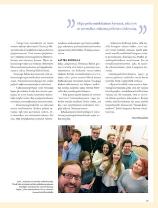 29
– Tampereen seurakunta on muun
muassa tehnyt yhteistyötä Turun ja Hä-
meenlinnan seurakuntien kanssa leirien
järjestämisessä. Tänä vuonna järjestäm-
me yhteisen kristinoppileirin Hämeen-
linnan seurakunnan kanssa. Myös us-
konnonopetuksessa tehdään yhteistyötä
lähiseurakuntien kanssa ja hiippakunta-
rajojen ylikin, Nemanja Balcin listaa.
Nemanja Balcin korostaa sitä, että us-
konnonopettajat ovat kirkon nuorisotyön
avain. Nuorisotoimenohjaajan työ onkin
paljolti uskonnonopettajien tukemista.
– Uskonnonopettajat ovat työssään
hyvin yksinäisiä, koska kiertävinä opet-
tajina he eivät kuulu kiinteästi mihin-
kään työyhteisöön. Käyn paljon kouluissa
kertomassa seurakunnan nuorisotyöstä.
– Uskonnonopetuksella on edessään
suuria mullistuksia. Kirkon pitäisi va-
rautua nykyistä paremmin siihen, et-
tä muutoksia on väistämättä tulossa. Voi
olla, että seurakunnat joutuvat tulevai-
suudessa maksamaan opettajien palkko-
ja ja uskonnon ja elämänkatsomustiedon
oppiaineita yhdistetään, Nemanja muis-
tuttaa.
LASTEN EHDOILLA
Juha Lampinen ja Nemanja Balcin pai-
nottavat sitä, että lasten ja nuorten huo-
mioiminen on kirkossa ensiarvoisen
tärkeää. Kirkko on kaikenikäisiä varten,
myös niitä, joista saattaa lähteä muuta
kirkkokansaa enemmän ääntä. Vaikkapa
kirkon vahtimestari voi helposti vaikut-
taa siihen, kokeeko lapsi itsensä terve-
tulleeksi jumalanpalvelukseen.
– Sitä paitsi lapsen kanssa ei tarvitse
”suorittaa” kirkossakäymistä. Lapsi ru-
koilee omalla tavallaan. Sekin riittää, jos
käy vain sytyttämässä tuohuksen litur-
gian aikana, Nemanja sanoo.
Juha Lampisen mielestä lapsen voi to-
tuttaa jumalanpalveluselämään myös lei-
kin varjolla.
Olipa perhe minkälainen hyvänsä, jokainen
on tervetullut, erilaisia perheitä ei lokeroida.
Juha Lampinen on innokas selﬁe-kuvaaja.
Tässä hän on näpännyt kännykkäkamerakuvan
itsestään seurakunnan nuorten kanssa.
Myös Oulun metropoliitta Elia on sattunut
kuvaushetkellä paikalle.
– Jokaisessa kirkossa pitäisi olla lap-
sille liturgian aikana kerho, jotta lap-
set voivat touhuta omiaan, mutta pää-
sevät samalla osallisiksi liturgian äänis-
tä ja tuoksuista. Kun lapsi saa leikkiä ju-
malanpalveluksen maailmassa, luo se
turvallisuudentunteen, joka ei unoh-
du aikuisenakaan, Juha Lampinen ko-
rostaa.
Jumalanpalveluselämään lapset ja
nuoret pääsevät osallisiksi myös kesän
leireillä. Niitä ei järjestetä turhaan.
– Kysyin keväällä viime vuoden kris-
tinoppileiriläisiltä, jotka ovat nyt tulossa
leiriohjaajiksi, minkälaista leirillä viime
vuonna oli. He sanoivat, että se oli eh-
kä elämän parhaita kokemuksia. Kysyin
heiltä, mitä he haluavat nyt antaa uusille
kriparilaisille. Vastaus oli: ”Saman koke-
muksen”, Juha Lampinen kertoo vaikut-
tuneena.
TIINA MAKKONEN
 