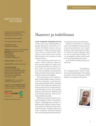 3
PÄÄTOIMITTAJALTA
Tiina Makkonen
Helsingin, Haminan, Kotkan, Lahden,
Lappeenrannan ja Tampereen
ortodoksisten seurakuntien lehti
Aikakauslehtien Liiton jäsenlehti.
Lehti ilmestyy 8 kertaa vuodessa.
JULKAISIJA: Helsingin
ortodoksinen seurakunta
TOIMITUS: Liisankatu 29 A 2, 00170 Helsinki
SÄHKÖPOSTI: ortodoksiviesti@ort.fi
PÄÄTOIMITTAJA:
Tiina Makkonen
TOIMITUSSIHTEERI:
Laura Karlin, p. 09 8564 6116
LEHDEN ULKOASU: Leena Toivola
LEHDEN TAITTO: PunaMusta ja toimitus
TOIMITUSNEUVOSTO:
Alexander Hautamäki, Birgit
Salmenhaara, Liisa Tynkkynen, Markku
Salminen, Matti Pulkkinen, Raija Pyöli,
Risto Nordell, Timo Tynkkynen
Urpo Uotila, Jonas Bergenstad,
Anna Syrjänen-Filppu
TILAUSHINTA: 40 € / vuosi. Lehti on
seurakuntien jäsenille ilmainen.
TILAUKSET JA OSOITTEENMUUTOKSET:
(seurakuntalaisten ei tarvitse ilmoittaa
osoitteenmuutoksia): p. 09 8564 6100
PAINOPAIKKA:
ISSN 0788-9194
KANNEN KUVA: LAURA KARLIN
04/15 viesti
ORTODOKSI
441 619
Painotuote
TULIN TEKEMÄÄN ORTODOKSIVIESTIÄ
yli viisi vuotta sitten. Pääkirjoituksia on
syntynyt kymmeniä, joista tämä on vii-
meinen. Kun lähden työstäni, olen op-
pinut paljon. Tiedän entistä paremmin,
miten kaunis on kirkon ihanne. Mutta
myös sen, miten vaikea sitä on toteuttaa.
Kauniit puheet eivät useinkaan toteudu
kauniina tekoina.
Tässä viimeisessä numerossani tar-
tumme itselleni läheiseen aiheeseen.
Olen miettinyt paljon sitä, mikä on kir-
kon kannalta perheen ja avioliiton vä-
linen suhde. En puhu ihanteesta, kos-
ka se lienee kohtalaisen itsestäänselvää.
Kirkon kannalta ihanneperhe rakentuu
avioliiton sakramentin pohjalle.
Olen kiinnostunut siitä todellisuu-
desta, jonka keskellä elämme. Siinä pe-
rinteinen ydinperhe on yhä harvinai-
sempi pohja perheyhteisölle. Ortodoksit
eivät tee tässä poikkeusta. Meidän kirk-
komme jäsenet eroavat ja elävät erilaisis-
sa perhemalleissa siinä missä muutkin
Suomessa elävät ihmiset. Todellisuus jää
usein kauaksi ihanteesta. Siinä on mie-
lestäni pohdinnan paikka.
Mielessäni on pyörinyt aiheeseen liit-
tyviä kysymyksiä. Lähetin niitä piispoil-
lemme. Arkkipiispamme vastukset on
julkaistu tässä lehdessä. Myös metropo-
liitta Ambrosius lähestyy aihetta omas-
sa kolumnissaan. Piispojen puheista on
vaikea muodostaa yhtenäistä käsitystä
siitä, miten kirkko pyrkii pitämään kiin-
Ihanteet ja todellisuus
ni omastaan muuttuvassa maailmassa.
Ympäröivä yhteiskunta on lähtenyt
tielle, jossa kirkkojen tarjoamia perus-
arvoja kyseenalaistetaan yhä voimak-
kaammin. Täysin silmät ja korvat tukos-
sa ei kirkko voi tähän suhtautua. Sitä ei
voi eikä saa tehdä tämä lehtikään. Toi-
von seuraajalleni rohkeaa mieltä ja pal-
jon voimia Ortodoksiviestin teossa.
Ja itse kullekin kaikkea hyvää ja iha-
naa kesää!
P.S. Venäjänkielisillä sivuilla esittäy-
tyy nuori kouvolalaisperhe. Dima ja Jana
ovat tulleet Suomeen Ukrainasta. Heille
kirkko on osa jokapäiväistä elämää.
OV0415_G.indd 3 2.6.2015 11:17:44
 