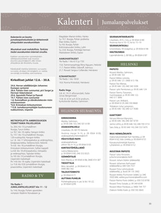 35
Kalenteri | Jumalanpalvelukset
Kalenteriin on koottu
jumalanpalvelustiedot ja tärkeimmät
yhteystiedot seurakunnittain
Muutokset ovat mahdollisia. Tarkista
tiedot seurakuntien internet-sivuilta.
Kaikkien seurakuntien työntekijöiden
sähköpostiosoitteet ovat muotoa:
etunimi.sukunimi@ort.fi, ellei nimen
yhteydessä ole ilmoitettu muuta.
Palveluskieli merkitty lyhentein: su=suomi,
ru=ruotsi, sl=slaavi, en=englanti, sr= serbia,
ve=venäjä, kr=kreikka, rom=romania.
Kirkolliset juhlat 12.6. - 30.8.
24.6. Herran edelläkävijän Johannes
Kastajan syntymä
28.6. Pyhien isien sunnuntai, pt:t Sergei ja
Herman Valamolaiset
29.6. Apostolit Pietari ja Paavali
19.7. Pyhien isien sunnuntai
1.8. Kunniallisen ja eläväksitekevän ristin
esiintuominen
*6.8. Kristuksen kirkastuminen
*15.8. Jumalansynnyttäjän kuolonuneen
nukkuminen, Uspenie
METROPOLIITTA AMBROSIUKSEN
TOIMITTAMIA PALVELUKSIA
Su 28.6. klo 10 jumalallinen
liturgia, Turun kirkko
La 18.7. klo 18 vigilia, Hangon kirkko
Su 19.7. klo 10 jumalallinen liturgia,
120-vuotisjuhla, Hangon kirkko
La 1.8. klo 17 ehtoopalvelus ja vedenpyhitys,
kesäpraasniekka, Stefanos-koti, Helsinki
To 6.8. klo 18 jumalallinen liturgia,
Kristuksen kirkastuminen, Sofian kappeli
La 8.8. klo 18 ehtoopalvelus, ristisaatto
ja vedenpyhitys, Tapiolan kirkko
Su 9.8. klo 10 jumalallinen liturgia,
Uspenskin katedraali
Pe 14.8. klo 18 vigilia, Uspenskin katedraali
La 15.8. klo 9:30 jumalallinen liturgia,
praasniekka, Uspenskin katedraali
RADIO & TV
Yle Radio 1
JUMALANPALVELUKSET klo 11 - 12
Su 14.6. liturgia, Pyhien apostolien
vertaisen Vladimir Kiovalaisen ja
35
HELSINGIN SEURAKUNTA
Magdalan Marian kirkko, Hanko
Su 19.7. liturgia, Pyhän profeetta
Elian kirkko, Iisalmi
Su 9.8. liturgia, Pyhän
Kolminaisuuden kirkko, Lahti
Su 23.8. liturgia, Pyhittäjä Herman
Alaskalaisen kirkko, Espoo
AAMUHARTAUDET
Yle Radio 1 klo 6:15 ja 7:50
13.6. Toiminnanjohtaja Riina Nguyen, Helsinki
11.7. Pastori Mikko Sidoroff, Joensuu
21.7. Rovasti Sergius Colliander, Heinävesi
ILTAHARTAUDET
Yle Radio 1 klo 18:50
16.6. Nunna Kristoduli, Heinävesi
Radio Vega
3.8. kl. 19.15 aftonandakt, fader
Jonas Bergenstad
13.8. kl. 6.54 och 8.54 andrum,
kyrkoherde Markku Salminen
KIRKKOHERRA
Markku Salminen,
p. 09 85 646 103, 040 501 6190
ASIAKASPALVELU
Liisankatu 29, 00170 Helsinki
Avoinna ma-pe 9–14, p. 09 8564 6100,
asiakaspalvelu.helsinki@ort.fi
PÄIVYSTÄVÄ PAPPI
asiakaspalvelussa
arkisin klo 9–14, p. 09 8564 6105
KIINTEISTÖPÄÄLLIKKÖ
Leena Mätäsniemi,
p. 09 8564 6185, 040 353 8325
ISÄNNÖITSIJÄ
Eero Röynä, p. 09 8564 6186, 0400 414 387
TIEDOTTAJA
Miro Järnefelt , p. 09 8564 6110,
0400 882 042
TALOUSTOIMISTO
p. 09 8564 6171
AUTTAVA PUHELIN
Puhelinpäivystys ti, pe, la klo 18–22,
p. 09 8564 6299
SEURAKUNTAKIRJASTO
Liisankatu 29 A, 2 krs, p. 09 8564 6180
Avoinna ma–ti 10–15, ke-to 15–19
SEURAKUNTASALI
Unioninkatu 39 (sisäpiha), p. 09 8564 6196
HAUTAUSMAA
Lapinlahdentie 2, 00180, p. 09 8564 6187
HELSINKI
PAPISTO
Rovasti Markku Salminen,
p. 09 85 646 103
Pastori Mikko Leistola,
p. 09 85 646 121, 0400 413 196
Pastori Teo Merras,
p. 09 85 646 120, 040 540 3200
Pastori Jyrki Penttonen, p. 09 85 646 124
Pastori Teemu Toivonen,
nuorisopappi, p. 09 85 646 122,
040 511 3846
Pastori Lars Ahlbäck,
p. 09 8564 6129, 040 350 8668
Ylidiakoni Juha Lampinen,
p. 09 85 646 130, 040 527 9580
KANTTORIT
Varvara Merras-Häyrynen,
p. 09 85 646 140, 040 587 0739
Jarmo Lehto, p. 09 85 646 142, 040 705 5714
Satu Vola, p. 09 85 646 143, 040 553 5470
MUU HENKILÖKUNTA
Diakoniatyöntekijät Kari Hartikka, p. 09
8564 6162; Iida Lonkila, p. 09 8564 6155
Kasvatustyöntekijät Kaarina
Lyhykäinen, p. 09 8564 6152
AVUSTAVA PAPISTO
Pastori Juha Hirvonen,
juha.hirvonen@edu.hel.fi
Rovasti Juhani Härkin (eläkkeellä)
Rovasti Johannes Karhusaari
(eläkkeellä) p. 040 544 7557
Rovasti Timo Lehmuskoski
(eläkkeellä), p. (koti) 09 135 2902
Rovasti Veikko Purmonen (eläkk.) p. 040
5920 684, veikko.purmonen@welho.com
Pastori Raimo Pores (eläkk.) p. 050 533 8790
Rovasti Timo Soisalo, p. 09 349 6599
Rovasti Viktor Porokara, p. 0400 744 757
Diakoni Heikki Kaski, p. 050 592 0643
OV0415_G.indd 35 2.6.2015 13:28:14
 