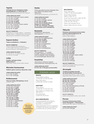 3737
Juhliin liittyvät
palvelukset
on merkitty
tummennettuina.
Suuret juhlat
merkitty tähti-
symbolilla*.
Tapiola
Pyhittäjä Herman Alaskalaisen kirkko,
Kaupinkalliontie 2, p. 09 85 646 221
Pappi Petri Korhonen, kanttori Petri Hakonen
JUMALANPALVELUKSET
La 13.6. klo 10 liturgia, kriparin päätös
La 13.6. klo 18 vigilia
Su 14.6. klo 10 liturgia
La 27.6. klo 18 vigilia
Su 28.6. klo 10 liturgia
La 4.7. klo 10 liturgia, kriparin päätös
Su 12.7. klo 10 liturgia
Su 26.7. klo 10 liturgia
Ke 5.8. klo 18 vigilia
MUUTA TOIMINTAA
Kirkkokahvit su liturgian jälkeen • Lastenkerho
liturgian aikana. • Lisätietoja kirkon ilmoitustau-
lulta ja Espoon ortodoksien internetsivuilta.
Espoon keskus
Trapesa: Kotikyläntie 5, Kirkkojärvi
MUUTA TOIMINTAA
Trapesa Kirkkojärvellä, Kotikyläntie 5,
p. 09 4122045. Toimintaa monilla kielillä se-
kä avoin olohuone, www.trapesa.com.
JUMALANPALVELUKSET
Pe 14.8. klo 20 - 23 vigilia ja liturgia
Su 23.8. klo 10 liturgia
Lohja
Karjalan valistajien kirkko,
Nahkurinkatu 4
Pappi Kalevi Kasala, kanttori Matti Jyrkinen
Metsolan hautausmaa
Kaikkien pyhien tsasouna, Myyryntie, Lohja
JUMALANPALVELUKSET
La 4.7. klo 18 vigilia
Su 5.7. klo 10 liturgia
Kirkkonummi
Pokrovan kirkko, Elfvinginkuja, Jorvas
p. 09 221 1400
JUMALANPALVELUKSET
Su 14.6. klo 10 liturgia
Ti 23.6. klo 17 vigilia
Ke 24.6. klo 10 liturgia
La 27.6. klo 17 vigilia
Su 28.6. klo 10 liturgia
*Ke 5.8. klo 17 vigilia
*To 6.8. klo 8 liturgia
Su 9.8. klo 10 liturgia
*Pe 14.8. klo 17 vigilia
*La 15.8. klo 8 liturgia
Su 16.8. klo 11 rukouspalvelus
La 22.8. klo 17 vigilia
Su 23.8. klo 10 liturgia
La 29.8. klo 17 vigilia
Su 30.8. klo 10 liturgia
MUU PAPISTO
Pastori Jukka Alava,
p. 0400 737 466, jukka.alava@iki.fi
Rovasti Viktor Porokara
(eläkk.) p. 0400 744 757
Pastori Tapio Rautamäki p. 0400 338 508
Diakoni Sergei Podschivalow
p. 040 749 1560, Tikkurila
Diakoni Yrjö Saranpää, Porvoo
Diakoni Heikki Korhonen, Porvoo
Tikkurila
Kristuksen taivaaseenastumisen kirkko
Läntinen Valkoisenlähteentie 48
Pappi Mikael Sundkvist
Kanttori Olga Soldatova
JUMALANPALVELUKSET
La 13.6. klo 18 vigilia
Su 14.6. klo 10 liturgia
La 27.6. klo 18 vigilia
Su 28.6. klo 10 liturgia
La 11.7. klo 18 vigilia
Su 12.7. klo 10 liturgia
La 25.7. klo 18 vigilia
Su 26.7. klo 10 liturgia
*Ke 5.8. klo 18 vigilia
*To 6.8. klo 9 liturgia
La 8.8. klo 10 liturgia, kriparin päätös
La 8.8. klo 18 vigilia
Su 9.8. klo 10 liturgia
La 22.8. klo 18 vigilia
Su 23.8. klo 10 liturgia
MUUTA TOIMINTAA
Lastenkerho liturgian aikana ja ponoma-
rikerho ovat kesätauolla.
Järvenpää
Jumalansynnyttäjän Kazanilai-
sen ikonin kirkko, Kartanontie 45
Isännöitsijä Seija Ikonen, p. 040 725 9833
Pappi Mitro Repo, kanttori Minna Jokinen
JUMALANPALVELUKSET
Ke 24.6. klo 10 liturgia
Ma 29.6. klo 10 liturgia
Su 5.7. klo 10 liturgia
Ti 7.7. klo 18 vigilia
Ke 8.7. klo 9:30 vedenpyhitys ja liturgia
La 18.7. klo 10 liturgia
Su 2.8. klo 10 liturgia
Su 16.8. klo 10 liturgia
La 22.8. klo 10 liturgia
MUUTA TOIMINTAA
Lasten sunnuntaikerho jatkuu taas syksyllä.
Porvoo
Kristuksen kirkastumisen kirkko
Vanha Helsingintie 1, Tattarinmalmi,
Vahtimestari Niko Laakso, p. 09 85 646 232
JUMALANPALVELUKSET
Su 21.6. klo 10 liturgia
Hanko
Pyhien apostolienvertaisten Magdalan Mari-
an ja Vladimir Kiovalaisen kirkko,
Täktomintie
Isännöitsijä Mari Backman, p. 09 85 646 234
JUMALANPALVELUKSET
La 13.6. klo 18 vigilia
Su 14.6. klo 10 liturgia, radiointi
La 18.7. klo 18 vigilia
La 18.7. klo 20 vainajien litania
Hangon ort. hautausmalla
Su 19.7. klo 10 liturgia, ristisaatto
merenrantaan, jossa vedenpyhitys
Nummela
Ortodoksinen rukoushuone,
Naaranpajuntie 7, p. 046 632 1210
JUMALANPALVELUKSET
Ke 17.6. klo 18 maallikkopalvelus
La 27.6. klo 18 vigilia
Su 28.6. klo 10 liturgia
Su 26.7. klo 10 liturgia
Ke 19.8. klo 18 ehtoopalvelus
La 22.8. klo 18 vigilia
Su 23.8. klo 10 liturgia
Ke 26.8. klo 18 ehtoopalvelus
MUUTA TOIMINTAA
Ponomarikerho 5 - 14 -vuotiail-
le pojille. Lisätietoja ja ilmoittautu-
miset isä Kalevilta. Lasten liturgiaker-
ho sunnuntailiturgian alkuosan ajan.
Karjalohja
Johanneksen yksityinen kappeli,
Johanneskartano, Nummijärventie 145
JUMALANPALVELUKSET
Ke 24.6. klo 10 liturgia ja praasniekka
ITÄINEN ALUE
PAPISTO
Pastori Mikael Sundkvist,
p. 09 85 646 125, 050 350 9356
Pastori Mitro Repo,
p. 09 85 646 126, 040 753 6064
KANTTORIT
Minna Jokinen,
p. 09 85 646 145, 050 358 7339
Olga Soldatova p. 09 8564 6144,
040 1930733
Elena Nemlander,
p. 0440 430 249, Porvoo
MUU HENKILÖKUNTA
Kasvatustyöntekijät Stiina Hakonen,
p. 09 8564 6151 ja Niina-Maarit
Rautamäki, p. 09 8564 6153
Diakoniatyöntekijät Johanna Jomppanen,
p. 09 8564 6166, Vantaa; Jaana Björninen
p. 09 8564 6164, Itä- ja Keski-Uusimaa
OV0415_G.indd 37 2.6.2015 13:28:14
 