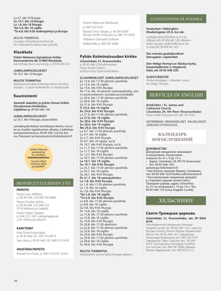 3838
КАЛЕНДАРЬ
БОГОСЛУЖЕНИЙ
Juhliin liittyvät
palvelukset
on merkitty
tummennettuina.
Suuret juhlat
merkitty tähti-
symbolilla*.
ДУХОВЕНСТВО
Дежурный священник принимает
в канцелярии. Канцелярия
открыта пн–пт c 9 до 14 ч.
• Адрес: Liisankatu 29, 00170 Хельсинки
• Тел. 09 85 646 105/
paivystaja.helsinki@ort.fi
• Настоятель прихода Маркку Салминен,
тел. 09 85 646 103/markku.salminen@ort.fi
• Русскоязычный священник дежурит
в сторожке (здание возле Свято-
Троицкой церкви, адрес Unioninka-
tu 31) по вторникам с 10 до 14 ч. Тел.
09 85 646 123 (отец Андрей Сычёв).
ХЕЛЬСИНКИ
Свято-Троицкая церковь
Unioninkatu 31, Kruununhaka, тел. 09 8564
6210.
Русскоязычный священник приходa
Андрей Сычёв тел. 09 85 646 123, с августа
Васлав Скопец, Регент Ирина Червинский-
Матси тел. 09 85 646 141. Священник
Александр Бъёрклунд тел. 040 550 0103
Священник Тимо Сойсало тел. 09 349
6599. Протодиакон Геннадий Столбов
(на пенсии), тел. 040 587 8580. Диакон
Иоанн Авдуевский, тел. 040 833 9127.
GUDSTJÄNSTER PÅ SVENSKA
Huskyrkan i Helsingfors
Elisabetsgatan 29 A, 4:e vån
Gudstjänsterna förrättas av fr Lars
Ahlbäck (tfn 09 856 46 124), Mariam-
kören sjunger under ledning av Sa-
tu Vola (tfn 09 856 46 143).
Det svenska gudstjänstlivet
återupptas i september
Den Helige Herman av Alaskas kyrka,
Kaupinkalliontie 2, Hagalund,
Esbo, tel. 09 85 646 220.
GUDSTJÄNSTER
Andra söndagen i månaden svens-
ka inslag i liturgin.
SERVICES IN ENGLISH
Kotikirkko / Ss. James and
Catherine Church
Liisankatu 29, 4th floor (Kruununhaka)
Priest Heikki Huttunen tel. 040 741 8792
KOTIKIRKON VIERASKIELISET PALVELUKSET
JATKUVA SYYSKUUSSA.
La 4.7. klo 10 liturgia
Su 19.7. klo 10 liturgia
La 1.8. klo 10 liturgia
*Ke 5.8. klo 18 vigilia
*To 6.8. klo 9:30 vedenpyhitys ja liturgia
MUUTA TOIMINTAA
Liturgian yhteydessä toimiva las-
ten kirkkokerho jatkuu taas syksyllä.
Klaukkala
Pyhän Nektarios Eginalaisen kirkko
Kuonomäentie 80, 01800 Klaukkala,
Isännöitsijä Aune Svennevig, p. 09 85 646 231
JUMALANPALVELUKSET
Pe 10.7. klo 10 liturgia
MUUTA TOIMINTAA
Nektariosryhmästä lisätietoja kirkon ilmoitus-
taululta. • Lasten kirkkokerho on kesätauolla.
Kaunisniemi
Apostoli Jaakobin ja pyhän Annan kirkko
Seurakunnan leirikeskus,
Läyliäinen p. 09 85 646 156
JUMALANPALVELUKSET
La 25.7. klo 9 liturgia, praasniekka
Jumalanpalveluksia toimitetaan leirien, kurssi-
en ja muiden tapahtumien aikoina. Lisätietoja
kasvatustoimesta p. 09 85 646 122/isä Tee-
mu Toivonen tai kasvatustoimi.helsinki@ort.fi
MONIKULTTUURINEN TYÖ
PAPISTO
Pastori Lars Ahlbäck,
p. 09 85 646 129, 040 350 8668
Pastori Andrei Sõtšov,
p. 09 85 646 123, 040 553
9718 (elokuuhun saakka)
Pastori Vaslav Skopets
p. 044 272 1481 s.skopets@gmail.
com (elokuusta alkaen)
KANTTORIT
Irina Tchervinskij-Matsi,
p. 09 85 646 141, 050 374 0019
Satu Vola, p. 09 85 646 143, 040 553 5470
AVUSTAVA PAPISTO
Rovasti Ion Durac, p. 040 516 6741 (rom)
Pastori Alexandre Björklund,
p. 040 550 0103
Rovasti Timo Soisalo, p. 09 349 6599
Rovasti Heikki Huttunen, p. 040 741 8792
Ylidiakoni Gennadij Stolbow
(eläkkeellä), p. 040 587 8580
Pyhän Kolminaisuuden kirkko
Unioninkatu 31, Kruununhaka
p. 09 85 646 210/vahtimestari
Pappi Andrei Sõtšov,
kanttori Irina Tchervinskij-Matsi
SLAAVINKIELISET JUMALANPALVELUKSET
La 13.6. klo 17:30 yleinen panihida
La 13.6. klo 18 vigilia
Su 14.6. klo 9:45 liturgia
Ke 17.6. klo 18 yleinen rukouspalvelus, pie-
ni anomuskanoni Jumalansynnyttäjälle
La 20.6. klo 17:30 yleinen panihida
La 20.6. klo 18 vigilia
Su 21.6. klo 9:45 liturgia
Ti 23.6. klo 18 vigilia
Ke 24.6. klo 9:45 liturgia
La 27.6. klo 17:30 yleinen panihida
La 27.6. klo 18 vigilia
Su 28.6. klo 9:45 liturgia
Su 28.6. klo 18 vigilia
Ma 29.6. klo 9:45 liturgia
La 4.7. klo 17:30 yleinen panihida
La 4.7. klo 18 vigilia
Su 5.7. klo 9:45 liturgia
To 9.7. klo 18 vigilia, su/sl
Pe 10.7. klo 9:45 liturgia, su/sl
La 11.7. klo 17:30 yleinen panihida
La 11.7. klo 18 vigilia
Su 12.7. klo 9:45 liturgia
La 18.7. klo 17:30 yleinen panihida
La 18.7. klo 18 vigilia
Su 19.7. klo 9:45 liturgia
La 25.7. klo 17:30 yleinen panihida
La 25.7. klo 18 vigilia
Su 26.7. klo 9:45 liturgia
Pe 31.7. klo 18 aamupalvelus
La 1.8. klo 9:45 liturgia
La 1.8. klo 17:30 yleinen panihida
La 1.8. klo 18 vigilia
Su 2.8. klo 9:45 liturgia
*Ke 5.8. klo 18 vigilia
*To 6.8. klo 9:45 liturgia
La 8.8. klo 17:30 yleinen panihida
La 8.8. klo 18 vigilia
Su 9.8. klo 9:45 liturgia
Pe 14.8. klo 18 vigilia
La 15.8. klo 17:30 yleinen panihida
La 15.8. klo 18 vigilia
Su 16.8. klo 9:45 liturgia
To 20.8. klo 17:30 akatistos
La 22.8. klo 17:30 yleinen panihida
La 22.8. klo 18 vigilia
Su 23.8. klo 9:45 liturgia
La 29.8. klo 17:30 yleinen panihida
La 29.8. klo 18 vigilia
Su 30.8. klo 9:45 liturgia
MUUTA TOIMINTAA
Kirkkokahvit sunnuntaina liturgian jälkeen.
OV0415_G.indd 38 2.6.2015 13:28:15
 