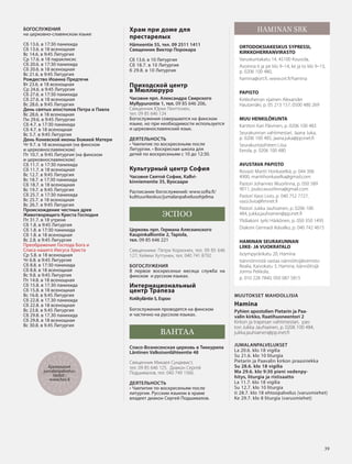 3939
БОГОСЛУЖЕНИЯ
на церковно-славянском языке
Сб 13.6. в 17:30 панихида
Сб 13.6. в 18 всенощная
Вс 14.6. в 9:45 Литургия
Ср 17.6. в 18 параклисис
Сб 20.6. в 17:30 панихида
Сб 20.6. в 18 всенощная
Вc 21.6. в 9:45 Литургия
Рождество Иоанна Предтечи
Вт 23.6. в 18 всенощная
Ср 24.6. в 9:45 Литургия
Сб 27.6. в 17:30 панихида
Сб 27.6. в 18 всенощная
Вс 28.6. в 9:45 Литургия
День святых апостолов Петра и Павла
Вс 28.6. в 18 всенощная
Пн 29.6. в 9:45 Литургия
Сб 4.7. в 17:30 панихида
Сб 4.7. в 18 всенощная
Вс 5.7. в 9:45 Литургия
День Коневской иконы Божией Матери
Чт 9.7. в 18 всенощная (на финском
и церковнославянском)
Пт 10.7. в 9:45 Литургия (на финском
и церковнославянском)
Сб 11.7. в 17:30 панихида
Сб 11.7. в 18 всенощная
Вс 12.7. в 9:45 Литургия
Вс 18.7. в 17:30 панихида
Сб 18.7. в 18 всенощная
Вс 19.7. в 9:45 Литургия
Сб 25.7. в 17:30 панихида
Вс 25.7. в 18 всенощная
Вс 26.7. в 9:45 Литургия
Происхождение честных древ
Животворящего Креста Господня
Пт 31.7. в 18 утреня
Сб 1.8. в 9:45 Литургия
Сб 1.8. в 17:30 панихида
Сб 1.8. в 18 всенощная
Вс 2.8. в 9:45 Литургия
Преображение Господа Бога и
Спаса нашего Иисуса Христа
Ср 5.8. в 18 всенощная
Чт 6.8. в 9:45 Литургия
Сб 8.8. в 17:30 панихида
Сб 8.8. в 18 всенощная
Вс 9.8. в 9:45 Литургия
Пт 14.8. в 18 всенощная
Сб 15.8. в 17.30 панихида
Сб 15.8. в 18 всенощная
Вс 16.8. в 9.45 Литургия
Сб 22.8. в 17.30 панихида
Сб 22.8. в 18 всенощная
Вс 23.8. в 9.45 Литургия
Сб 29.8. в 17.30 панихида
Сб 29.8. в 18 всенощная
Вс 30.8. в 9.45 Литургия
Храм при доме для
престарелых
Hämeentie 55, тел. 09 2511 1411
Священник Виктор Порокара
Сб 13.6. в 10 Литургия
Сб 18.7. в 10 Литургия
б 29.8. в 10 Литургия
Приходской центр
в Mюллюруро
Часовня прп. Александра Свирского
Myllypurontie 1, тел. 09 85 646 206.
Священник Юрки Пенттонен,
тел. 09 85 646 124
Богослужения совершаются на финском
языке, но при необходимости используется
и церковнославянский язык.
ДЕЯТЕЛЬНОСТЬ
• Чаепитие по воскресеньям после
Литургии. • Воскресная школа для
детей по воскресеньям с 10 до 12:30.
Культурный центр София
Часовня Святой Софии, Kallvi-
kinniementie 35, Вуосаари
Расписание богослужений: www.sofia.fi/
kulttuurikeskus/jumalanpalvelusohjelma
ЭСПОО
Церковь прп. Германа Аляскинского
Kaupinkalliontie 2, Tapiola,
тел. 09 85 646 221
Священники: Петри Корхонен, тел. 09 85 646
127; Хейкки Хуттунен, тел. 040 741 8792.
БОГОСЛУЖЕНИЯ
В первое воскресенье месяца служба на
финском и русском языках.
Интернациональный
центр Трапеза
Kotikyläntie 5, Espoo
Богослужения проводятся на финском
и частично на русском языках.
ВАНТАА
Спасо-Вознесенская церковь в Тиккурила
Läntinen Valkoisenlähteentie 48
Священник Микаел Сундквист,
тел. 09 85 646 125. Диакон Сергей
Подшивалов, тел. 040 749 1560.
ДЕЯТЕЛЬНОСТЬ
• Чаепитие по воскресеньям после
литургии. Русским языком в храме
владеет диакон Сергей Подшивалов.
HAMINAN SRK
ORTODOKSIAKESKUS SYPRESSI,
KIRKKOHERRANVIRASTO
Varuskuntakatu 14, 45100 Kouvola,
Avoinna ti ja pe klo 9–14, ke ja to klo 9–13,
p. 0206 100 480,
hamina@ort.fi, www.ort.fi/hamina
PAPISTO
Kirkkoherran sijainen Alexander
Hautamäki, p. 05 213 157, 0500 480 269
MUU HENKILÖKUNTA
Kanttori Kari Päivinen, p. 0206 100 483
Seurakunnan vahtimestari, Jaana Juka,
p. 0206 100 485, jaana.juka@pp.inet.fi
Seurakuntasihteeri Liisa
Eerola, p. 0206 100 480
AVUSTAVA PAPISTO
Rovasti Martti Honkaselkä, p. 044 306
4900, marttihonkaselka@gmail.com
Pastori Johannes Wuorlinna, p. 050 589
9011, jouko.wuorlinna@gmail.com
Pastori Vassi Livio, p. 040 752 7727,
vassi.livio@fimnet.fi
Pastori Jukka Jauhiainen, p. 0206 100
484, jukka.jauhiainen@pp.inet.fi
Ylidiakoni Jyrki Härkönen, p. 050 350 1495
Diakoni Gennadi Ikävalko, p. 040 742 4615
HAMINAN SEURAKUNNAN
LIIKE- JA VUOKRATALO
Isoympyränkatu 20, Hamina
Isännöinnistä vastaa isännöitsijätoimisto
Realia, Kaivokatu 3, Hamina, Isännöitsijä
Jorma Pekkola,
p. 010 228 7840, 050 087 5815
MUUTOKSET MAHDOLLISIA
Hamina
Pyhien apostolien Pietarin ja Paa-
valin kirkko, Raatihuoneentori 2
Kirkon ja trapesan vahtimestari, pas-
tori Jukka Jauhiainen, p. 0206 100 484,
jukka.jauhiainen@pp.inet.fi
JUMALANPALVELUKSET
La 20.6. klo 18 vigilia
Su 21.6. klo 10 liturgia
Pietarin ja Paavalin kirkon praasniekka
Su 28.6. klo 18 vigilia
Ma 29.6. klo 9:30 pieni vedenpy-
hitys, liturgia ja ristisaatto
La 11.7. klo 18 vigilia
Su 12.7. klo 10 liturgia
ti 28.7. klo 18 ehtoopalvelus (varusmiehet)
Ke 29.7. klo 8 liturgia (varusmiehet)
Ajantasaiset
jumalanpalvelus-
tiedot :
www.hos.fi
OV0415_G.indd 39 2.6.2015 13:28:15
 