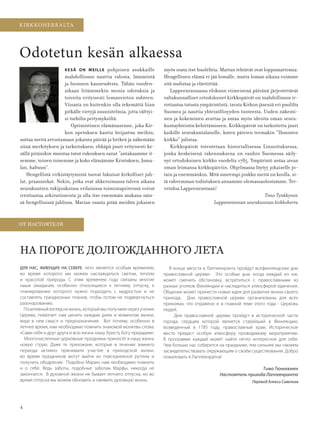 4
KIRKKOHERRALTA/ОТ НАСТО ТЕЛ
Перевод Алекси Савельев
KIRKKOHERRALTA
ОТ НАСТО ТЕЛ
KESÄ ON MEILLE pohjoisen asukkaille
mahdollisuus nauttia valosta, lämmöstä
ja luonnon kauneudesta. Tähän vuoden-
aikaan liitämmekin monia odotuksia ja
toiveita erityisesti lomanvieton suhteen.
Viisasta on kuitenkin olla tekemättä liian
pitkälle vietyjä suunnitelmia, jotta välttyi-
si turhilta pettymyksiltä.
Optimistinen elämänasenne, joka Kir-
kon opetuksen kautta heijastuu meihin,
auttaa meitä arvostamaan jokaista päivää ja hetkeä ja näkemään
siinä merkityksen ja tarkoituksen; ehkäpä juuri erityisesti ke-
sällä pitäisikin muistaa tutut rukouksen sanat ”antakaamme it-
semme, toinen toisemme ja koko elämämme Kristuksen, Juma-
lan, haltuun”.
Hengellistä virkistäytymistä tuovat lukuisat kirkolliset juh-
lat, praasniekat. Nekin, jotka ovat ahkeroimassa talven aikana
seurakuntien tukijoukoissa erilaisissa toimintapiireissä voivat
irrottautua arkirutiineista ja olla itse enemmän mukana näis-
sä hengellisissä juhlissa. Marian osasta pitää meidän jokaisen
Odotetun kesän alkaessa
myös osata itse huolehtia. Martan tehtävät ovat loppumattomia.
Hengellinen elämä ei jää lomalle, mutta loman aikana voimme
sitä uudistaa ja elävöittää.
Lappeenrannassa elokuun viimeisenä päivänä järjestettävät
valtakunnalliset ortodoksiset kirkkopäivät on mahdollisuus ir-
rottautua tutusta ympäristöstä, tavata Kirkon jäseniä eri puolilta
Suomea ja nauttia yhteisöllisyyden tunteesta. Uuden näkemi-
nen ja kokeminen avartaa ja antaa myös ideoita oman seura-
kuntayhteisön kehittämiseen. Kirkkopäivät on tarkoitettu juuri
kaikille seurakuntalaisille, kuten päivien teemakin ”Ihmisten
kirkko” julistaa.
Kirkkopäivät toteutetaan historiallisessa Linnoituksessa,
jonka keskeisenä rakennuksena on vanhin Suomessa säily-
nyt ortodoksinen kirkko vuodelta 1785. Ympäristö antaa aivan
oman leimansa kirkkopäiviin. Ohjelmassa löytyy jokaiselle jo-
tain ja enemmänkin. Mitä suurempi joukko meitä on koolla, si-
tä vahvemman todistuksen annamme olemassaolostamme. Ter-
vetuloa Lappeenrantaan!
Timo Tynkkynen
Lappeenrannan seurakunnan kirkkoherra
ДЛЯ НАС, ЖИВУЩИХ НА СЕВЕРЕ, лето является особым временем,
во время которого мы можем наслаждаться светом, теплом
и красотой природы. С этим временем года связаны многие
наши ожидания, особенно относящиеся к летнему отпуску, к
планированию которого нужно подходить с мудростью и не
составлять грандиозных планов, чтобы потом не подвергнуться
разочарованию.
Позитивный взгляд на жизнь, который мы получаем через учение
Церкви, помогает нам ценить каждым днем и моментом жизни,
видя в нем смысл и предназначение. Вот почему, особенно в
летнее время, нам необходимо помнить знакомой молитвы слова:
«Сами себя и друг друга и всю жизнь нашу Христу Богу предадим».
Многочисленные церковные праздники приносят в нашу жизнь
новую струю. Даже те прихожане, которые в течение зимнего
периода активно принимали участие в приходской жизни,
во время праздников могут выйти из повседневной рутины и
получить ободрение. Подобно Марии, нам необходимо помнить
и о себе. Ведь заботы, подобные заботам Марфы, никогда не
закончатся. В духовной жизни не бывает летнего отпуска, но во
время отпуска мы можем обновить и оживить духовную жизнь.
НА ПО О Е ОЛ О АННО О ЛЕТА
В конце августа в Лаппеенранта пройдут всефинляндские дни
православной церкви. Это особые дни, когда каждый из нас
может сменить обстановку, встретиться с православными из
разных уголков Финляндии и насладиться атмосферой единения.
Общение может принести новые идеи для развития жизни своего
прихода. Дни православной церкви организованы для всех
прихожан, что отражено и в главной теме этого года - Церковь
людей.
Дни православной церкви пройдут в исторической части
города, сердцем которой является старейший в Финляндии,
возведенный в 1785 году, православный храм. Историческое
место предаст особую атмосферу проводимому мероприятию.
В программе каждый может найти нечто интересное для себя.
Чем больше нас соберется на празднике, тем сильнее мы сможем
засвидетельствовать окружающим о своём существовании. Добро
пожаловать в Лаппеенратна!
Тимо Тюнккюнен
Настоятель прихода Лаппеенранта
OV0415_G.indd 4 2.6.2015 11:17:44
 