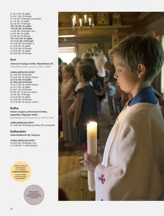 4242
Juhliin liittyvät
palvelukset
on merkitty
tummennettuina.
Suuret juhlat
merkitty tähti-
symbolilla*.
Tampereen
seurakuntien
tapahtumatiedot
sivulla 45
La 25.7. klo 18 vigilia
Su 26.7. klo 10 liturgia
La 1.8. klo 10 liturgia romaniaksi
La 1.8. klo 18 vigilia
Su 2.8. klo 10 liturgia
*Ke 5.8. klo 18 vigilia
*To 6.8. klo 10 liturgia
La 8.8. klo 10 liturgia, rom
La 8.8. klo 18 vigilia
Su 9.8. klo 10 liturgia
*Pe 14.8. klo 18 vigilia
*La 15.8. klo 10 liturgia
Su 16.8. klo 10 liturgia, sl
La 22.8. klo 18 vigilia
Su 23.8. klo 10 liturgia
La 29.8. klo 18 vigilia
Su 30.8. klo 10 liturgia
Pori
Johannes Teologin kirkko, Maantiekatu 46.
Isännöitsijä Jarkko Luonila, p. 040 5218697
JUMALANPALVELUKSET
Su 14.6. klo 10 liturgia
To 25.6. klo 18 Jeesus-rukous
La 27.6. klo 18 vigilia
Su 28.6. klo10 liturgia
To 16.7. klo 18 Jeesus-rukous
La 25.7. klo 18 vigilia
Su 26.7. klo 10 liturgia
To 6.8. klo 18 Jeesus-rukous
Su 9.8. klo 10 liturgia
La 22.8. klo 18 vigilia
Su 23.8. klo 10 liturgia
To 27.8. klo 18 Jeesus-rukous
Kolho
Pyhien Sergein ja Hermannin kirkko,
Kappelitie, Vilppulan Kolho
Isännöitsijä Toivo Nikoskinen, p. 050 431 6431
JUMALANPALVELUKSET
Su 16.8. klo 10 liturgia ja kirkon 60-vuotisjuhla
Kalliosalmi
Salmenkalliontie 86, Tampere
JUMALANPALVELUKSET
La 20.6. klo 10 liturgia, rom
La 22.8. klo 11 vedenpyhitys
KUVA VLADA WAHLSTÉN
OV0415_G.indd 42 2.6.2015 13:28:18
 