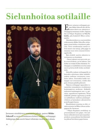 48
Sielunhoitoa sotilaille
E
nnen vastaavan sotilaspapin pes-
tiään Mikko Sidoroﬀ ehti olla Itä-
Suomen alueen osa-aikaisena so-
tilaspappina muutaman vuoden. Oppinsa
hän sai Pohjois-Karjalassa isä Vesa Ta-
kalalta, joka houkutteli Mikon sotilas-
papiksi.
Aikuiskasvatukseen ja nuorisotyöhön
erikoistunutta Mikko Sidoroﬃa sotilas-
papin työssä kiehtoo tietynlainen jatku-
vuus. Usein varuskunnassa vastaan tu-
levat nuoret ovat samoja, jotka pappi on
muutama vuosi sitten tavannut kristin-
oppileirillä.
Myös kirkolle nuorten aikuisten ta-
voittaminen on elintärkeää.
– Nuoret aikuiset ovat usein niitä, jot-
ka eroavat kirkosta, jos he kokevat, ettei
kirkko tuo mitään heidän elämäänsä. So-
tilaspapin on mahdollista tavoittaa nämä
nuoret ja kertoa heille kirkon merkityk-
sestä.
Sidoroﬃn mukaan sotilaspapeilla on
kuitenkin valitettavan vähän mahdolli-
suuksia osallistua varsinaiseen varus-
kunta-arkeen. Ensinnäkin kaikki soti-
laspapit ovat sivutoimisia, eivätkä siksi
pysty olemaan paikalla jatkuvasti.
Nykyisin sotilaspapit tapaavatkin va-
rusmiehiä enimmäkseen ortodoksisten
koulutuspäivien merkeissä. Alokkaille
tarkoitetut koulutuspäivät ovat 2–3-päi-
väisiä, vapaaehtoisia tapahtumia. Niissä
alokkaille pidetään oppitunteja ja heillä
on mahdollisuus osallistua jumalanpal-
veluksiin ja katumuksen sakramenttiin
ja jutella papin kanssa.
Muunkinlaista toimintaa on ollut, ai-
nakin aiemmin isä Mikon ollessa sotilas-
pappina Itä-Suomessa.
– Pohjois-Karjalassa ortodokseja on
prosentuaalisesti niin paljon, että osal-
listuin siellä aktiivisesti myös maastohar-
joituksiin, jossa pidimme kenttähartauk-
sia yhdessä luterilaisen papin kanssa.
Joensuun ortodoksisen seminaarin johtaja, pastori Mikko
Sidoroﬀ on myös ortodoksisen kirkon vastaava sotilaspappi.
Arkkipiispa Leo osoitti hänet tehtävään vuoden 2015 alusta.
 