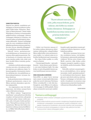 49
IHMISTEN PARISSA
Nykyisin osa-aikaisia, ortodoksisia soti-
laspappeja on Suomessa johtavan sotilas-
papin lisäksi kolme: Kajaanissa, Hami-
nassa ja Hämeenlinnassa. Tämän lisäksi
Helsingissä ja Ivalossa on kummassakin
palkkiotoiminen sotilaspappi. Johtavan
sotilaspapin tehtävänä on varmistaa, että
toiminta jatkuu ja koulutuspäiviä järjes-
tetään jatkossakin. Vastaava sotilaspappi
myös tuo esiin ortodoksisen kirkon nä-
kökulmia puolustusvoimissa ja pitää huo-
len siitä, että osa-aikaisilla sotilaspapeil-
la on mahdollista toimia tehtävässään.
Sidoroff kertoo puolustusvoimi-
en henkilökunnan ja varusmiesten vas-
taanoton olleen pääosin positiivista. Täs-
tä huolimatta on olemassa myös pieni,
mutta äänekäs joukko niitä, jotka eivät
katso hyvällä kirkon toimintaa puolus-
tusvoimissa.
– Joidenkin mielestä uskonnonvapaus
toteutuu vain siten, että uskonnot ja kir-
kot suljetaan pois julkisesta tilasta. Us-
konnonvapauden toteutuminen kuiten-
kin edellyttää sitä, että mahdollisuus us-
konnonharjoittamiseen turvataan kai-
kissa tilanteissa.
Koska puolustusvoimien tehtävänä on
heikkojen puolustaminen, antaa se isä
Mikon mielestä oikeutuksen myös kir-
kon mukanaololle.
– Jos organisaation nimi olisi hyök-
käysvoimat, olisi kirkon varmasti hyvin
vaikea tehdä työtä sen kanssa.
Isä Mikon mukaan ”langenneessa
maailmassa”, jossa pahuutta ja väkivaltaa
on paljon, tarvitaan jota kuta, joka pystyy
asettumaan pahaa vastaan niiden puo-
lelle, jotka eivät pysty itseään puolusta-
maan. Tässä poliisi ja armeija ovat kor-
vaamattomia. Mitä taas tulee kirkon mu-
kanaoloon sodissa ja muissa konﬂikteis-
sa, on Mikko Sidoroﬃn kanta ehdotto-
man kielteinen.
”Nuoret aikuiset ovat usein
niitä, jotka eroavat kirkosta, jos he
kokevat, ettei kirkko tuo mitään
heidän elämäänsä. Sotilaspapin on
mahdollista tavoittaa nämä nuoret
ja kertoa heille kirkon
merkityksestä.”
Vastaava sotilaspappi
• Arkkipiispa valitsee vastaavan sotilaspapin ja puolustusvoimat vahvistaa
nimityksen.
• Vastaa valtakunnallisista puolustusvoimien ortodoksisista hengellisistä päivistä ja
ortodoksisten sotilaspappien neuvottelupäivistä, huolehtii ortodoksisten sotilas-
pappien ohjauksesta ja ortodoksisten varusmiesten kirkollisen alan koulutuksesta.
• Suomessa osa-aikaisia sotilaspappeja on yhteensä neljä, palkkiotoimisia kaksi.
Puolustusvoimat maksaa sotilaspappien palkan.
– Kirkot ovat historian saatossa ol-
leet joskus mukana tukemassa ja oikeut-
tamassa hallitsijoiden valtapolitiikkaa.
Mutta vaikka kirkko toimii puolustusvoi-
mien sisällä, ei se tarkoita sodan tai vä-
kivallan hyväksymistä saati siunaamista.
Sen sijaan kirkon paikka on siellä,
missä on ihmisiä.
– Varusmiespalvelusaika – saati poik-
keusolot – laittaa ihmisen paitsi fyysises-
ti, niin myös henkisesti lujille. Sen takia
kirkon on syytä olla paikalla ihmisten pa-
rissa huolehtimassa omiensa sieluista.
OMA VAKAUMUS MÄÄRÄÄ
Sidoroffille on jäänyt hyviä muistoja
myös omasta varusmiespalveluksestaan,
jonka hän suoritti aikoinaan Onttolassa.
Silloin ortodokseille ei vielä ollut kou-
lutuspäiviä, mutta Mikosta oli mukavaa,
että oma pappi oli välillä paikalla. Siihen
aikaan varusmiehet saivat myös mahdol-
lisuuden saada vapautuksen muusta pal-
veluksesta kirkossa käymiseen suurina
kirkollisina juhlina.
– Mietimme muutaman kerran mui-
den ortodoksien kanssa, että käydään-
kö kysymässä, pääsemmekö jumalanpal-
velukseen? Kerran sitten teimme niin.
Meille annettiin ehkä hiukan pitkin
hampain aamupäivä vapaaksi ja ajoim-
me kahdella autolla Joensuuhun, Mikko
muistelee.
Sidoroﬃn mielestä varusmiespalve-
lus on siitä hyödyllinen, että se opettaa
menemään omalle epämukavuusalueel-
le, niin henkisesti kuin fyysisesti. Ajasta
jää usein myös hyviä ystäviä ja muistoja.
Vastaava sotilaspappi on kuitenkin sitä
mieltä, että jokaisen on seurattava omaa
vakaumustaan ja täytettävä kansalaisvel-
vollisuutensa haluamallaan tavalla.
LAURA KARLIN
 