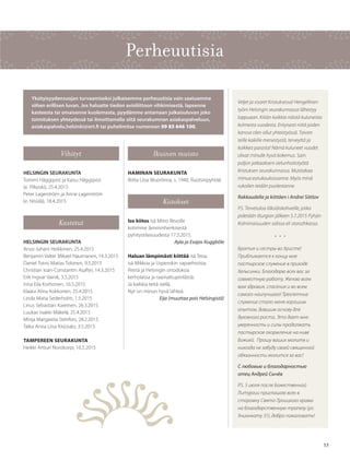 5353
Vihityt
HELSINGIN SEURAKUNTA
Tommi Häggqvist ja Kaisu Häggqvist
(e. Ylikoski), 25.4.2015
Peter Lagerström ja Anne Lagerström
(e. Nissilä), 18.4.2015
Kastetut
HELSINGIN SEURAKUNTA
Anssi Juhani Heikkinen, 25.4.2015
Benjamin Valter Mikael Naumanen, 14.3.2015
Daniel Toivo Matias Tolonen, 9.5.2015
Christian Ioan-Constantin Asaftei, 14.3.2015
Erik Ingvar Vainik, 3.5.2015
Irina Eila Korhonen, 16.5.2015
Klaara Alina Kokkonen, 25.4.2015
Linda Maria Sederholm, 1.5.2015
Linus Sebastian Kareinen, 26.3.2015
Luukas Iisakki Mäkelä, 25.4.2015
Minja Margareta Sténfors, 28.2.2015
Taika Anna Liisa Kirjosalo, 3.5.2015
TAMPEREEN SEURAKUNTA
Heikki Artturi Norokorpi, 16.5.2015
Ikuinen muisto
HAMINAN SEURAKUNTA
Riitta Liisa Wuorlinna, s. 1940, Ruotsinpyhtää
Kiitokset
Iso kiitos Isä Mitro Revolle
kotimme lämminhenkisestä
pyhitystilaisuudesta 17.5.2015.
Ayla ja Esajas Kuggböle
Haluan lämpimästi kiittää isä Teoa,
isä Mikkoa ja Uspenskin vapaehtoisia.
Petriä ja Helsingin ortodoksia
kerholaisia ja raamattupiiriläisiä.
Ja kaikkia teitä siellä.
Nyt on minun hyvä lähteä.
Eija (muuttaa pois Helsingistä)
Perheuutisia
Yksityisyydensuojan turvaamiseksi julkaisemme perheuutisia vain saatuamme
siihen erillisen luvan. Jos haluatte tiedon avioliittoon vihkimisestä, lapsenne
kasteesta tai omaisenne kuolemasta, pyydämme antamaan julkaisuluvan joko
toimituksen yhteydessä tai ilmoittamalla siitä seurakumnan asiakaspalveluun,
asiakaspalvelu.helsinki@ort.fi tai puhelimitse numeroon 09 85 646 100.
Veljet ja sisaret Kristuksessa! Hengellinen
työni Helsingin seurakunnassa lähestyy
loppuaan. Kiitän kaikkia näistä kuluneista
kolmesta vuodesta. Erityisesti niitä joiden
kanssa olen ollut yhteistyössä. Toivon
teille kaikille menestystä, terveyttä ja
kaikkea parasta! Nämä kuluneet vuodet
olivat minulle hyvä kokemus. Sain
paljon jatkaakseni sielunhoitotyötä
Kristuksen seurakunnassa. Muistakaa
minua esirukouksissanne. Myös minä
rukoilen teidän puolestanne.
Rakkaudella ja kiittäen i Andrei Sõtšov
P.S. Tervetuloa läksiäiskahveille, jotka
pidetään liturgian jälkeen 5.7.2015 Pyhän
Kolminaisuuden salissa eli storozhkassa.
• • •
Братия и сестры во Христе!
Приближается к концу мое
пастырское служение в приходе
Хельсинки. Благодарю всех вас за
совместную работу. Желаю всем
вам здравия, спасения и во всем
самого наилучшего! Трехлетние
служение стало меня хорошим
опытом, давшим основу для
духовного роста. Это дает мне
уверенность и силы продолжать
пастырское окормление на ниве
Божией.  Прошу ваших молитв и
никогда не забуду своей священной
обязанности молится за вас!
С любовью и благодарностью
отец Андрей Сычёв
P.S. 5 июля после Божественной
Литургии приглашаю всех в
сторожку Свято-Троицкого храма
на благодарственную трапезу (ул.
Унионкату 31), добро пожаловать!
 