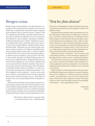 54
ORTODOKSINEN NÄKEMYS MIELIPIDE
Kuinka vaikeaa on kutsua Henkeä, tuota salaista Jumalaa, tuo-
ta hiljaista. Hän on pikemminkin itse pyhä toimitus kuin sen
kohde. Hän on elämän elämä, kauneuden kauneus, hiljaisuus
sanan sydämessä. Hän on jokaisessa meissä, ”pohjaton”. Hän
luo sisäisyyden ja äärettömän avoimuuden jokaiseen persoo-
naan. Hän vie uhrautuvan rakkauden niin suureen täyteyteen,
ettei Hänellä ole omaa nimeäkään, sillä Jumala on kokonan-
sa Pyhä ja Jumala kokonansa on Henki. Lohduttajan oma per-
soona häipyy siihen valoon, jonka Hän meille antaa, jotta sii-
tä valosta tulisi meidän kaikkein omakohtaisimman olemas-
saolomme lähde. Tämä liike toisen luo opettaa meidät sano-
maan, että Jeesus on Kristus. Se rohkaisee meitä Hänen kans-
saan kutsumaan Jumalaa sanalla abba, isi, lapsen hellyydel-
lä. Silloin Henki myös opettaa meitä tunnistamaan jokaises-
sa ihmisessä saman olemuksen, joka on lapseus. Niin Hen-
ki tekee meidät osalliseksi itse Pyhän Kolminaisuuden elä-
mästä, joka on rakkauden täyteys. Hengessä Kolminaisuus ei
enää ole meille ulkopuolinen, vaan tulemme osallisiksi tästä
sanoin kuvaamattomasta olemisen muodosta. Siinä persoo-
nat ovat yhtä, mutta eivät sekoitu toisiinsa. Siinä ”Yksi jakaan-
tuu Kolmeksi ja Kolme kokoontuu Yhdeksi”. Se mitä me et-
simme ystävyyssuhteistamme ja rakkaustarinoistamme – mil-
loin nostalgisesti, milloin traagisesti – on yhteys, jossa toinen
pysyy erilaisena, ja mitä läheisemmin toisemme tunnemme,
sitä enemmän tuntemista hänessä aina on. Tämä Elämä on
Hengen toinen nimi, ja tämän Elämän Henki meille jatkuvas-
ti antaa.
Henki saa ehtoollismaljan virtaamaan koko maailmaan. Jo-
kainen liturgia, jokainen eukaristinen kokoontuminen on jat-
kuvan helluntain tapahtumapaikka. Kirkon tehtävä tässä ajas-
sa, jossa helluntai salaisesti voimistuu, on lähettää maailmaan
vapaita ihmisiä, vastuullisia, luovia, jotka kykenevät kaikkial-
la näkemään Hengen valtaisan voiman ja päästämään sen irti.
Olivier Clément. Kirjasta Christ est ressuscité. Propos
sur les fêtes chrétiennes. Suom. i. Heikki Huttunen.
On kerrottu, että pikkulapsi oli joskus palveluksen aikana käy-
nyt Kuninkaan ovista alttarissa, jolloin pappi oli todennut, että
täällä kävi enkeli.
Oikeuskäytännössä jätetään joskus selvät säännösten tai la-
kien rikkomukset rankaisematta, jos rikkominen on ollut tar-
peen esimerkiksi pelastustehtävissä. Evankelisluterilaisen
kirkon piispan vierailu Uspenskin alttarissa poikkesi vakiin-
tuneesta käytännöstä ja noudatetusta tavasta. Lakien tai sään-
nösten rikkomus se ei ollut. Vakiintunut käytäntö ja noudatet-
tu tapa eivät tässä tapauksessa muodosta kristillistä perustetta
moittia tapahtunutta. Jeesuksen rukous ”että he yhtä olisivat”
on voimakas kehotus toimimiseen niin kuin Uspenskissa toi-
mittiin. Kristillinen kirkko suorittaa pelastustehtävää.
Kirkkomme julistaa voimallisesti: ”niin monta kuin teitä
on Kristukseen kastettu, te olette Kristukseen pukeutuneet”.
Me kaikki kristityt, miehet ja naiset, ortodoksit ja luterilaiset.
Ortodoksiviestin numerossa 3/15 oli kaksi mielipidekirjoi-
tusta asiasta. Toisessa niistä henkilö omalla nimellään avoi-
mesti ja paljastavasti purki omaa elämäänsä, tiensä etsimistä,
sydämensä äänen kuuntelemista. Publikaanin tavoin. Kaunista
ja tavoiteltavaa.
Kaikki mielipiteetovatkuitenkin tärkeitä.Niidenperusteel-
la kirkkomme johtajat osaavat harkita ja suunnata ohjaustaan.
Tämä minun mielipiteeni ei kohdistu varsinaisiin opillisiin
asioihin, vaan tapahtumaan, jossa osoitettiin oikeata kristil-
lisyyttä. Moittimisen sijaan tapahtuma ansaitsisi kiittämistä.
Ainakin sen olisi voinut moitteiden asemesta sivuuttaa pelkäl-
lä toteamisella – kuten pappi alkulauseessani.
Kai Kasanko
Vantaa
Hengen voima ”Että he yhtä olisivat”
 