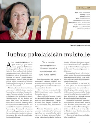 55
MEIKÄLÄISIÄ
A
nna Ohrimovitschin tarina on
syytä aloittaa jo ajasta ennen
Annan syntymää. Tärkeä vuo-
si oli 1921, jolloin Annan tulevan isän,
Andrein, elämä mullistui. Andrei oli uk-
rainalainen matruusi, joka oli tullut töi-
hin Pietarin lähelle Kronstadtiin. Mie-
histössä oli vahvaa tyytymättömyyttä
neuvostovaltaa vastaan, mikä johti ka-
pinaan. Kapina kukistettiin ja tuhannet
matruusit pakenivat jään yli Suomeen.
Näin teki myös Andrei.
Monet palasivat Neuvostoliittoon,
mutta Andrei säilytti henkensä ja asettui
Suomen Lappeenrantaan. Annan tule-
va äiti, Antonina, oli ollut Terijoella las-
tenhoitajana. Kun palvelusperhe muutti
Lappeenrantaan, tuli hän perheen mu-
kana. Sekä Andrei että Antonina pu-
huivat äidinkielenään venäjää ja heil-
lä oli yhteinen ortodoksinen tausta. Kun
Andrei kävi kavereineen syömässä ruo-
kalassa, jossa Antonina oli auttamassa,
oli nuorten helppo tutustua ja rakastua.
Pari meni naimisiin ja sai seitsemän las-
ta. Anna on yksi näistä Kronstadtin pa-
kolaisen jälkeläisistä.
TEKSTI JA KUVA TIINA MAKKONEN
Nimi Anna Ohrimovitsch
Syntynyt v. 1928
Perhe Yksineläjä
Asuu Lappeenrannassa
Ammatti Kampaamoyrittäjä
Ortodoksisuus Perua ukrainalaiselta
isältä ja karjalaiselta äidiltä
Erityistä Kuuluu Kronstadtin
pakolaisten jälkeläisiin
Tuohus pakolaisisän muistolle
Anna Ohrimovitsch on syntynyt ja
asunut koko elämänsä Suomessa. Vah-
va suomalaisuus yhdistyy isän kaukaisiin
juuriin, joilla oli vaikutuksensa koko lap-
suudenperheen elämään.
– Isä ei kertonut menneisyydestään.
Tällaisista asioista ei tuohon aikaan ollut
hyvä puhua ääneen.
– Ennen talvisotaa kävimme vielä äi-
din kotiseuduilla Karjalassa ja isä piti
yhteyksiä omiin sukulaisiinsa Ukrainas-
sa, mutta sitten yhteydet katkesivat. So-
ta rikkoi ihmisten välejä, Anna harmit-
telee.
Anna sai yhteyden isän puoleiseen
sukuunsa ensimmäisen kerran vuonna
1961, kun isän ukrainalaiselta veljeltä
tuli kirje. Se ei enää tavoittanut Andrei-
veljeä, joka oli ehtinyt kuolla edellisenä
”Isä ei kertonut
menneisyydestään.
Tällaisista asioista ei
tuohon aikaan ollut
hyvä puhua ääneen.”
vuonna. Antonina-leski jatkoi kirjeen-
vaihtoa kuolleen miehensä veljen kans-
sa, ja myöhemmin Anna on päässyt itse-
kin käymään Ukrainassa tapaamassa su-
kulaisiaan.
Annasta elämä kasvatti vahvan ja itse-
näisen naisen. Hän perusti ensimmäisen
oman kampaamon vuonna 1954. Asiak-
kaita hän ottaa edelleenkin vastaan nel-
jänä päivänä viikossa.
Annan kalenterissa on joka vuosi yk-
si päivä, jolloin hän muistaa erityisesti
isäänsä ja juuriaan. Kun Kronstadtin pa-
kolaisille järjestetään vainajien muiste-
lutilaisuus, on Anna aina paikalla. Tämän
vuoden keväällä Lappeenrannan kirk-
koon kokoontui pari-kolmekymmentä
Kronstadtin pakolaisen jälkeläistä.
Tilaisuudessa oli tälläkin kertaa mu-
kana myös kaksi Annan serkkua, Anna ja
Liisa. Nimittäin myös Annan äidin kaksi
siskoa löysi puolison Kronstadtin pako-
laisten muodostamasta kaveriporukas-
ta. Elämä on vienyt ihmisiä eri suuntiin,
mutta tausta yhdistää.
– Tämä on tärkeä tilaisuus meille kai-
kille, Anna kertoo.
 