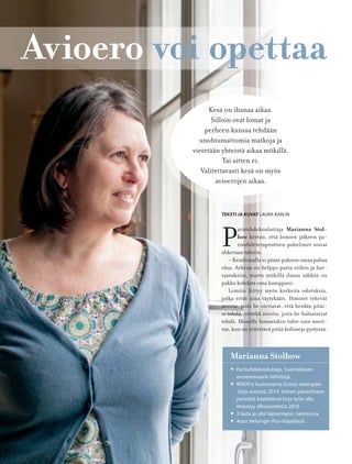88
Avioero voi opettaa
P
arisuhdekouluttaja Marianna Stol-
bow kertoo, että lomien jälkeen pa-
risuhdeterapeuttien puhelimet soivat
ahkeraan tahtiin.
– Kesälomalla ei pääse pakoon omaa pahaa
oloa. Arkena on helppo paeta töihin ja har-
rastuksiin, mutta mökillä ilman sähköä on
pakko kohdata oma kumppani.
Lomiin liittyy myös korkeita odotuksia,
jotka eivät aina täytykään. Ihmiset tekevät
asioita, joita he olettavat, että heidän pitäi-
si tehdä, eivätkä asioita, joita he haluaisivat
tehdä. Monelle lomastakin tulee vain suori-
tus, kun on yritettävä pitää kulisseja pystyssä.
TEKSTI JA KUVAT LAURA KARLIN
Kesä on ihanaa aikaa.
Silloin ovat lomat ja
perheen kanssa tehdään
unohtumattomia matkoja ja
vietetään yhteistä aikaa mökillä.
Tai sitten ei.
Valitettavasti kesä on myös
avioerojen aikaa.
Marianna Stolbow
• Parisuhdekouluttaja, Suomalaisen
eroseminaarin kehittäjä
• WSOY:n kustantama Erosta eteenpäin
-kirja vuonna 2014, toinen parisuhteen
perintöä käsittelevä kirja työn alla,
ilmestyy alkuvuodesta 2016
• 3 lasta ja yksi lapsenlapsi, naimisissa
• Asuu Helsingin Puu-Käpylässä
 