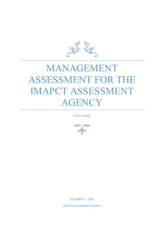MANAGEMENT
ASSESSMENT FOR THE
IMAPCT ASSESSMENT
AGENCY
Case study
DECEMBER 7, 2015
IMPACT ASSESSMENT AGENCY
 