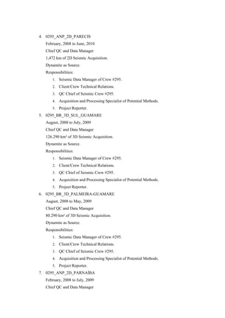 4. 0295_ANP_2D_PARECIS
February, 2008 to June, 2010
Chief QC and Data Manager
1,472 km of 2D Seismic Acquisition.
Dynamite as Source.
Responsibilities:
1. Seismic Data Manager of Crew #295.
2. Client/Crew Technical Relations.
3. QC Chief of Seismic Crew #295.
4. Acquisition and Processing Specialist of Potential Methods.
5. Project Reporter.
5. 0295_BR_3D_SUL_GUAMARE
August, 2008 to July, 2009
Chief QC and Data Manager
126.290 km² of 3D Seismic Acquisition.
Dynamite as Source.
Responsibilities:
1. Seismic Data Manager of Crew #295.
2. Client/Crew Technical Relations.
3. QC Chief of Seismic Crew #295.
4. Acquisition and Processing Specialist of Potential Methods.
5. Project Reporter.
6. 0295_BR_3D_PALMEIRA-GUAMARE
August, 2008 to May, 2009
Chief QC and Data Manager
80.290 km² of 3D Seismic Acquisition.
Dynamite as Source.
Responsibilities:
1. Seismic Data Manager of Crew #295.
2. Client/Crew Technical Relations.
3. QC Chief of Seismic Crew #295.
4. Acquisition and Processing Specialist of Potential Methods.
5. Project Reporter.
7. 0295_ANP_2D_PARNAÍBA
February, 2008 to July, 2009
Chief QC and Data Manager
 