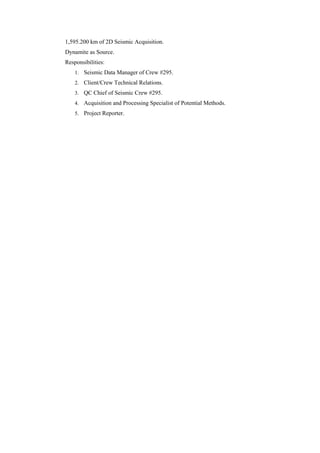 1,595.200 km of 2D Seismic Acquisition.
Dynamite as Source.
Responsibilities:
1. Seismic Data Manager of Crew #295.
2. Client/Crew Technical Relations.
3. QC Chief of Seismic Crew #295.
4. Acquisition and Processing Specialist of Potential Methods.
5. Project Reporter.
 