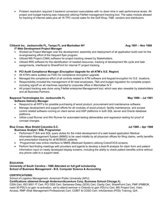 • Problem resolution required 3 backend conversion executables with no down time in web performance levels. All
project and budget tracking was measured utilizing FileNet management tracking tool. The sales module allowed
for tracking of internet sales plus all 16 TPC course sales for the Golf Shop, F&B, vendors and distributors.
Citibank Inc. Jacksonville FL, Tampa FL and Manhattan NY Aug 1991 – Nov 1999
IT Web Development Project Manager
• Worked as Project Manager over the development, assembly and deployment of all application build outs for the
re-engineering effort of the frequent flyer program.
• Utilized MS Project (CMA) software for project tracking viewed by Stakeholders.
• Utilized IRIS software for the identification of needed resources, tracking of development life cycle and task
assignments, interfaced to SharePoint for internal IT project tracking.
 PCI Audit Compliance Manager (Encryption Upgrade for all ATM’s S.E. Region)
• All ATM’s were audited via FDIC for compliance encryption upgrade.
• Managed the compliance effort of all controls related to ATM software and keypad encryption for S.E. locations.
• Responsibility included the management of 84 total employees, T&A and budget regulation for complete project,
including signoff on all machines reported to corporate office in Manhattan N.Y.
• All project tracking was done using FileNet enterprise Management tool, which was also viewable by stakeholders
and all Business Partners.
Baywood Technologies Inc. Jacksonville FL May 1988 – Jul 1991
Software Delivery Manager
• Respond to all RFP’s for possible purchasing of wood product, procurement and maintenance software.
• Manage development and support efforts for all modules of wood product, facility maintenance, and access
control related software running on client server and ASP platforms in both SQL server and Oracle database
platforms.
• Utilize Load Runner and Win Runner for automated testing deliverables and regression testing for proof of
concept changes.
Blue Cross- Blue Shield Columbia S.C. Jul 1986 – Apr 1988
Business Analyst / SQL Programmer
• Performed IT B/A and SQL query duties for the initial development of a web based application Medical
Information Management System (MIMS) to be used initially by all physician offices for filing claims, verify benefits
and prescription tracking for all BCBSSC patients.
• Programmed new online interface to MMIS (Medicaid System) utilizing Cobol/CICS screens.
• Perform fact-finding meetings with providers and agents to develop a best-fit analysis for claim form and patient
information input on newly developed display screens, including the ability to check patient benefits online without
any phone calls to a support desk.
EDUCATION
University of South Carolina - 1986 Attended on full golf scholarship
School of Business Management - B.S. Computer Science & Accounting
CERTIFICATIONS:
School of Logistics Management -American Public University (APU)
Certifications obtained through Anderson/Accenture Corp. Business School Chicago IL:
CISA Cert, ISO 9001 IT Cert, PCI DSS Cert, Sarbanes-Oxley (SOX) Cert, Clarity Cert, SharePoint Cert, PMP (PMBOK,
need 30 PDU’s to gain re-activation, set to attend seminar in Orlando to gain PDU’s) Cert, MS Project Cert, Visio,
Access, RMP (Risk Management Professional) Cert, COBIT & COSO Cert, InfoGenesis (POS) Training, Q/A .
 