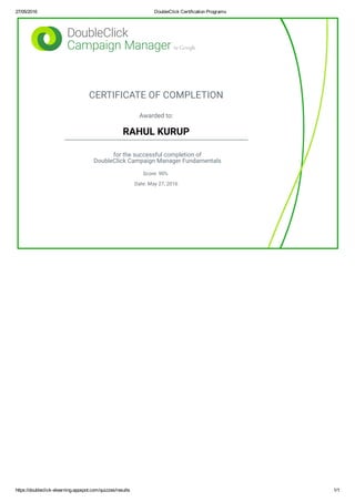 27/05/2016 DoubleClick Certification Programs
https://doubleclick­elearning.appspot.com/quizzes/results 1/1
CERTIFICATE OF COMPLETION
Awarded to:
RAHUL KURUP
for the successful completion of
DoubleClick Campaign Manager Fundamentals
Score: 90%
Date: May 27, 2016
 