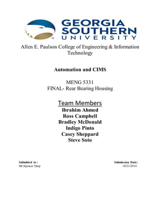Allen E. Paulson College of Engineering & Information 
Technology 
Automation and CIMS 
MENG 5331 
FINAL- Rear Bearing Housing 
Team Members 
Ibrahim Ahmed 
Ross Campbell 
Bradley McDonald 
Indigo Pinto 
Casey Sheppard 
Steve Soto 
Submitted to : Submission Date: 
Mr.Spencer Harp 10/21/2014 
 