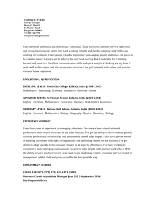TARIQUE AYUBI 
Canopy Cologne
Block C, Flat G9
47, Haines Road
Bangalore-560005
+91 801 742 1993
tariqueayubi@gmail.com
I am extremely ambitious and determined individual. I have excellent customer service experience
and strong interpersonal skills. Iam hard working, reliable and flexible adapting well within any
working environment. I have gained valuable experience in managing people and hence can prove to
be a skilled leader. I always aim to achieve the very best in every task I undertake by remaining
focused and proactive. Excellent communication skills and quick analytical thinking are my forte. I
work well within a team and also on my own initiative. I am goal oriented with a clear and concise
visionof future objectives.
EDUCATIONAL QUALIFICATION
BACHELOR LEVELS- South City College, Kolkata, India (2004-2007)
Mathematics  Accounting  Economy  Commerce  Business Studies
ADVANCED LEVELS- St Thomas School, Kolkata, India (2002-2004)
English  Literature  Mathematics  Commerce  Business Mathematics Economics
ORDINARY LEVELS- Harrow Hall School, Kolkata, India (2000-2002)
English  Literature  Mathematics History  Geography Physics  Chemistry  Biology
EXPERIENCE SUMMARY
I have four years of experience in managing a business. I’ve always been a result-oriented
professional with record of success in the sales industry. I’ve got the ability to drive revenue growth,
cultivate professional relationships and consistently exceed sales targets. I also have proven record
of handling customers with right selling attitude and delivering results for the business. I’ve got
ability to adapt quickly to the constant changes in all aspects of business. I’ve been working in
competitive and challenging environments to achieve sales targets with positive work ethics. With
the ability to learn quickly I’m sure I can excel in any marketing-related, customer service related or
management related field and prove myself in the best possible way.
EMPLOYMENT HISTORY
FARAN EXPORTS (PVT) LTD, KOLKATA INDIA
Overseas Clients Acquisition Manager June 2012-September 2016
Key Responsibilities
 
