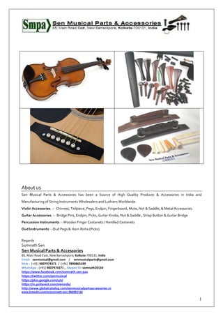 1
About us
Sen Musical Parts & Accessories has been a Source of High Quality Products & Accessories in India and
Manufacturing of String Instruments Wholesalers and Luthiers Worldwide.
Violin Accessories. :- Chinrest, Tailpiece, Pegs, Endpin, Fingerboard, Mute, Nut & Saddle, & Metal Accessories.
Guitar Accessories. :- Bridge Pins, Endpin, Picks, Guitar Knobs, Nut & Saddle , Strap Button & Guitar Bridge
Percussion Instruments :- Wooden Finger Castanets / Handled Castanets
Oud Instruments :- Oud Pegs & Horn Risha (Picks)
Regards
Somnath Sen
Sen Musical Parts & Accessories
85, Main Road East, New Barrackpore, Kolkata-700131, India
Email: senmusical@gmail.com / senmusicalparts@gmail.com
Mob : (+91) 9007974371 / (+91) 7890863199
WhatsApp : (+91) 9007974371 , Skypee ID: somnath20134
https://www.facebook.com/somnath.sen.900
https://twitter.com/senmusical
https://plus.google.com/u/0/
https://in.pinterest.com/sienoida/
http://www.globalcatalog.com/senmusicalpartsaccessories.in
www.linkedin.com/in/somnath-sen-582863122
 