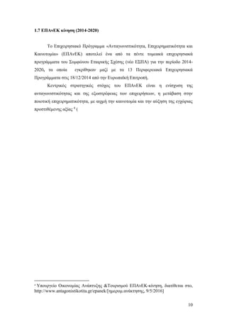 10
1.7 ΕΠΑνΕΚ κίνηση (2014-2020)
Το Επιχειρησιακό Πρόγραμμα «Ανταγωνιστικότητα, Επιχειρηματικότητα και
Καινοτομία» (ΕΠΑνΕΚ) αποτελεί ένα από τα πέντε τομεακά επιχειρησιακά
προγράμματα του Συμφώνου Εταιρικής Σχέσης (νέο ΕΣΠΑ) για την περίοδο 2014-
2020, τα οποία εγκρίθηκαν μαζί με τα 13 Περιφερειακά Επιχειρησιακά
Προγράμματα στις 18/12/2014 από την Ευρωπαϊκή Επιτροπή.
Κεντρικός στρατηγικός στόχος του ΕΠΑνΕΚ είναι η ενίσχυση της
ανταγωνιστικότητας και της εξωστρέφειας των επιχειρήσεων, η μετάβαση στην
ποιοτική επιχειρηματικότητα, με αιχμή την καινοτομία και την αύξηση της εγχώριας
προστιθέμενης αξίας 4
(
4
Υπουργείο Οικονομίας Ανάπτυξης &Τουρισμού ΕΠΑνΕΚ-κίνηση, διατίθεται στo,
http://www.antagonistikotita.gr/epanek/[ημερομ.ανάκτησης, 9/5/2016]
 