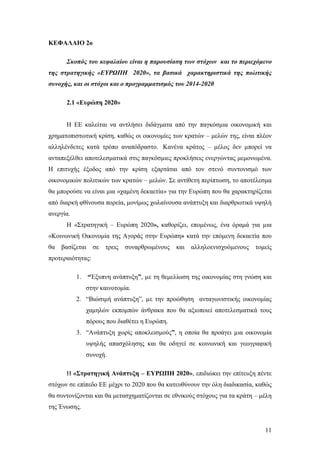 11
ΚΕΦΑΛΑΙΟ 2ο
Σκοπός του κεφαλαίου είναι η παρουσίαση των στόχων και το περιεχόμενο
της στρατηγικής «ΕΥΡΩΠΗ 2020», τα βασικά χαρακτηριστικά της πολιτικής
συνοχής, και οι στόχοι και ο προγραμματισμός του 2014-2020
2.1 «Ευρώπη 2020»
Η ΕΕ καλείται να αντλήσει διδάγματα από την παγκόσμια οικονομική και
χρηματοπιστωτική κρίση, καθώς οι οικονομίες των κρατών – μελών της, είναι πλέον
αλληλένδετες κατά τρόπο αναπόδραστο. Κανένα κράτος – µέλος δεν μπορεί να
ανταπεξέλθει αποτελεσματικά στις παγκόσμιες προκλήσεις ενεργώντας μεμονωμένα.
Η επιτυχής έξοδος από την κρίση εξαρτάται από τον στενό συντονισμό των
οικονομικών πολιτικών των κρατών – μελών. Σε αντίθετη περίπτωση, το αποτέλεσμα
θα μπορούσε να είναι μια «χαμένη δεκαετία» για την Ευρώπη που θα χαρακτηρίζεται
από διαρκή φθίνουσα πορεία, μονίμως χωλαίνουσα ανάπτυξη και διαρθρωτικά υψηλή
ανεργία.
Η «Στρατηγική – Ευρώπη 2020», καθορίζει, επομένως, ένα όραμά για µια
«Κοινωνική Οικονομία της Αγοράς στην Ευρώπη» κατά την επόμενη δεκαετία που
θα βασίζεται σε τρεις συναρθρωμένους και αλληλοενισχυόµενους τομείς
προτεραιότητας:
1. “Έξυπνη ανάπτυξη”, µε τη θεμελίωση της οικονομίας στη γνώση και
στην καινοτομία.
2. “Βιώσιμή ανάπτυξη”, µε την προώθηση ανταγωνιστικής οικονομίας
χαμηλών εκπομπών άνθρακα που θα αξιοποιεί αποτελεσματικά τους
πόρους που διαθέτει η Ευρώπη.
3. “Ανάπτυξη χωρίς αποκλεισμούς”, η οποία θα προάγει µια οικονομία
υψηλής απασχόλησης και θα οδηγεί σε κοινωνική και γεωγραφική
συνοχή.
Η «Στρατηγική Ανάπτυξη – ΕΥΡΩΠΗ 2020», επιδιώκει την επίτευξη πέντε
στόχων σε επίπεδο ΕΕ μέχρι το 2020 που θα κατευθύνουν την όλη διαδικασία, καθώς
θα συντονίζονται και θα μετασχηματίζονται σε εθνικούς στόχους για τα κράτη – μέλη
της Ένωσης.
 