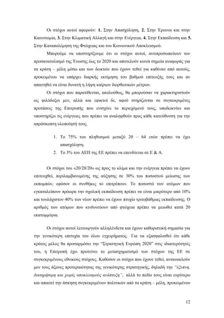 12
Οι στόχοι αυτοί αφορούν: 1. Στην Απασχόληση, 2. Στην Έρευνα και στην
Καινοτομία, 3. Στην Κλιματική Αλλαγή και στην Ενέργεια, 4. Στην Εκπαίδευση και 5.
Στην Καταπολέμηση της Φτώχειας και του Κοινωνικού Αποκλεισμού.
Μπορούμε να υποστηρίξουμε ότι οι στόχοι αυτοί, αντιπροσωπεύουν τον
προσανατολισμό της Ένωσης έως το 2020 και αποτελούν κοινά σημεία αναφοράς για
τα κράτη – μέλη μέσω και των δεικτών που έχουν τεθεί για καθέναν από αυτούς,
προκειμένου να υπάρχει διαρκής εκτίμηση του βαθμού επίτευξής τους και αν
απαιτηθεί να είναι δυνατή η λήψη καίριων διορθωτικών μέτρων.
Οι στόχοι που παρατίθενται, ακολούθως, θα μπορούσαν να χαρακτηριστούν
ως φιλόδοξοι μεν, αλλά και εφικτοί δε, αφού στηρίζονται σε συγκεκριμένες
προτάσεις της Επιτροπής που ενισχύει το περιεχόμενό τους, υποδεικνύει και
υποστηρίζει τις ενέργειες που πρέπει να αναληφθούν προς κάθε κατεύθυνση για την
απρόσκοπτη υλοποίησή τους.
1. Το 75% του πληθυσμού μεταξύ 20 – 64 ετών πρέπει να έχει
απασχόληση.
2. Το 3% του ΑΕΠ της ΕΕ πρέπει να επενδύεται σε E & A.
Οι στόχοι του «20/20/20» ως προς το κλίμα και την ενέργεια πρέπει να έχουν
επιτευχθεί, περιλαμβανομένης της αύξησης σε 30% του ποσοστού μείωσης των
εκπομπών, εφόσον οι συνθήκες το επιτρέπουν. Το ποσοστό των ατόμων που
εγκαταλείπουν πρόωρα την σχολική εκπαίδευση πρέπει να είναι μικρότερο από 10%
και τουλάχιστον 40% των νέων πρέπει να έχουν πτυχίο τριτοβάθμιας εκπαίδευσης. Ο
αριθμός των ατόμων που κινδυνεύουν από φτώχεια πρέπει να μειωθεί κατά 20
εκατομμύρια.
Οι στόχοι αυτοί λειτουργούν αλληλένδετα και έχουν καθοριστική σημασία για
την γενικότερη επιτυχία του όλου εγχειρήματος. Για να εξασφαλισθεί ότι κάθε
κράτος μέλος θα προσαρμόσει την “Στρατηγική Ευρώπη 2020” στις ιδιαιτερότητές
του, η Επιτροπή έχει προτείνει το μετασχηματισμό των στόχων της ΕΕ σε
συγκεκριμένους εθνικούς στόχους. Καθόσον οι στόχοι που έχουν τεθεί, αντανακλούν
μεν τους άξονες προτεραιότητας της γενικότερης στρατηγικής, δηλαδή την “έξυπνη,
διατηρήσιμη και χωρίς αποκλεισμούς ανάπτυξη”, αλλά το πεδίο τους είναι ευρύτερο
και απαιτεί την άσκηση συγκεκριμένων πολιτικών από τα κράτη – μέλη, προκειμένου
 