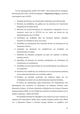 15
Για την προγραμματική περίοδο 2014-2020, ο Κανονισμός Κοινών Διατάξεων
(Κανονισμός (ΕΕ) Αριθ. 1303/2013) καθορίζει 11 Θεματικούς Στόχους οι οποίοι θα
υποστηριχτούν από τα ΕΔΕΤ:
1. Ενίσχυση της Έρευνας, της Τεχνολογικής Ανάπτυξης και της Καινοτομίας
2. Βελτίωση της πρόσβασης, της χρήσης και της ποιότητας των Τεχνολογιών
Πληροφοριών και Επικοινωνιών
3. Βελτίωση της ανταγωνιστικότητας των μικρομεσαίων επιχειρήσεων και του
γεωργικού τομέα (για το ΕΓΤΑΑ) και του τομέα της αλιείας και της
υδατοκαλλιέργειας (για το ΕΤΘΑ)
4. Υποστήριξη της μετάβασης προς μια οικονομία χαμηλών εκπομπών
διοξειδίου του άνθρακα σε όλους τους τομείς
5. Προώθηση της προσαρμογής στην κλιματική αλλαγή, της πρόληψης και της
διαχείρισης κινδύνων
6. Διατήρηση και προστασία του περιβάλλοντος και προώθηση της
αποδοτικότητας των πόρων
7. Προώθηση των βιώσιμων μεταφορών και άρση των εμποδίων σε βασικές
υποδομές δικτύων
8. Προώθηση της βιώσιμης και ποιοτικής απασχόλησης και υποστήριξη της
κινητικότητας των εργαζομένων
9. Προώθηση της κοινωνικής ένταξης και της καταπολέμησης της φτώχειας και
των διακρίσεων
10. Επένδυση στην εκπαίδευση, την κατάρτιση και την επαγγελματική κατάρτιση
για την απόκτηση δεξιοτήτων και τη δια βίου μάθηση
11. Ενίσχυση της θεσμικής ικανότητας των δημόσιων αρχών και των
ενδιαφερόμενων φορέων και της αποτελεσματικής δημόσιας διοίκησης.
Οι εθνικές και περιφερειακές αρχές διευκρινίζουν στα Επιχειρησιακά τους
Προγράμματα πώς σκοπεύουν να κατανείμουν τα διαθέσιμα κονδύλια στους
Θεματικούς Στόχους. Οι εθνικές στρατηγικές καθορίζονται στα λεγόμενα Σύμφωνα
Εταιρικής Σχέσεις (ΣΕΣ). Για την Ελλάδα αυτό αποτελεί το Εταιρικό Σύμφωνο για το
Πλαίσιο Ανάπτυξης – ΕΣΠΑ 2014-2020.
Η Ευρωπαϊκή Επιτροπή δεν παρεμβαίνει στην επιλογή των έργων επιτόπου, με
εξαίρεση έναν περιορισμένο αριθμό έργων μεγάλης κλίμακας (μεγάλα έργα) Μέσω
των 11 Θεματικών Στόχων, η πολιτική συνοχής επιδιώκει να συμβάλλει στην
 