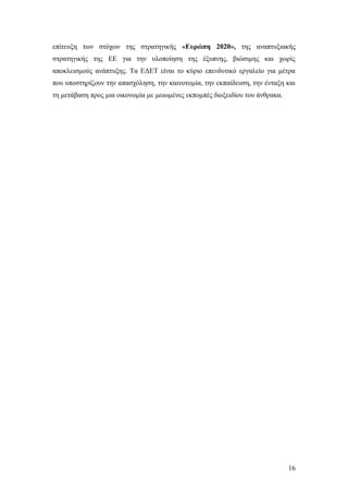 16
επίτευξη των στόχων της στρατηγικής «Ευρώπη 2020», της αναπτυξιακής
στρατηγικής της ΕΕ για την υλοποίηση της έξυπνης, βιώσιμης και χωρίς
αποκλεισμούς ανάπτυξης. Τα ΕΔΕΤ είναι το κύριο επενδυτικό εργαλείο για μέτρα
που υποστηρίζουν την απασχόληση, την καινοτομία, την εκπαίδευση, την ένταξη και
τη μετάβαση προς μια οικονομία με μειωμένες εκπομπές διοξειδίου του άνθρακα.
 