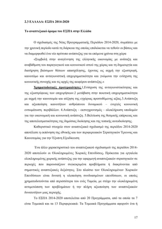 17
2.3 ΕΛΛΑΔΑ: ΕΣΠΑ 2014-2020
Το αναπτυξιακό όραμα του ΕΣΠΑ στην Ελλάδα
Ο σχεδιασμός της Νέας Προγραμματικής Περιόδου 2014-2020, συμπίπτει με
την χρονική περίοδο κατά τη διάρκεια της οποίας επιδιώκεται να τεθούν οι βάσεις και
να διαμορφωθεί ένα νέο πρότυπο ανάπτυξης για τα επόμενα χρόνια στη χώρα
«Συμβολή στην αναγέννηση της ελληνικής οικονομίας με ανάταξη και
αναβάθμιση του παραγωγικού και κοινωνικού ιστού της χώρας και τη δημιουργία και
διατήρηση βιώσιμων θέσεων απασχόλησης, έχοντας ως αιχμή την εξωστρεφή,
καινοτόμο και ανταγωνιστική επιχειρηματικότητα και γνώμονα την ενίσχυση της
κοινωνικής συνοχής και τις αρχές της αειφόρου ανάπτυξης.»
Χρηματοδοτικές προτεραιότητες.1,Ενίσχυση της ανταγωνιστικότητας και
της εξωστρέφειας των επιχειρήσεων.2 μετάβαση στην ποιοτική επιχειρηματικότητα
με αιχμή την καινοτομία και αύξηση της εγχώριας προστιθέμενης αξίας.3.Ανάπτυξη
και αξιοποίηση ικανοτήτων ανθρώπινου δυναμικού – ενεργός κοινωνική
ενσωμάτωση. περιβάλλον. 4.Ανάπτυξη – εκσυγχρονισμός – ολοκλήρωση υποδομών
για την οικονομική και κοινωνική ανάπτυξη. 5.Βελτίωση της θεσμικής επάρκειας και
της αποτελεσματικότητας της δημόσιας διοίκησης και της τοπικής αυτοδιοίκησης.
Καθοριστικό στοιχείο στον αναπτυξιακό σχεδιασμό της περιόδου 2014-2020
αποτέλεσε η εκπόνηση της εθνικής και των περιφερειακών Στρατηγικών Έρευνας και
Καινοτομίας για την Έξυπνη Εξειδίκευση
Ένα άλλο χαρακτηριστικό του αναπτυξιακού σχεδιασμού της περιόδου 2014-
2020 αποτελούν οι Ολοκληρωμένες Χωρικές Επενδύσεις. Πρόκειται για εργαλεία
ολοκληρωμένης χωρικής ανάπτυξης για την εφαρμογή αναπτυξιακών στρατηγικών σε
περιοχές που παρουσιάζουν συγκεκριμένα προβλήματα ή διακρίνονται από
σημαντικές αναπτυξιακές δεξιότητες. Στο πλαίσιο των Ολοκληρωμένων Χωρικών
Επενδύσεων είναι δυνατή η υλοποίηση συνδυασμένων επενδύσεων, οι οποίες
χρηματοδοτούνται από περισσότερα του ενός Ταμεία, με στόχο την ολοκληρωμένη
αντιμετώπιση των προβλημάτων ή την πλήρη αξιοποίηση των αναπτυξιακών
δυνατοτήτων μιας περιοχής.
Το ΕΣΠΑ 2014-2020 αποτελείται από 20 Προγράμματα, από τα οποία τα 7
είναι Τομεακά και τα 13 Περιφερειακά: Τα Τομεακά Προγράμματα αφορούν ένα ή
 
