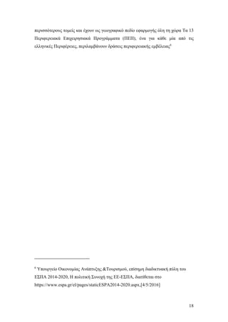 18
περισσότερους τομείς και έχουν ως γεωγραφικό πεδίο εφαρμογής όλη τη χώρα Τα 13
Περιφερειακά Επιχειρησιακά Προγράμματα (ΠΕΠ), ένα για κάθε μία από τις
ελληνικές Περιφέρειες, περιλαμβάνουν δράσεις περιφερειακής εμβέλειας6
6
Υπουργείο Οικονομίας Ανάπτυξης &Τουρισμού, επίσημη διαδικτυακή πύλη του
ΕΣΠΑ 2014-2020, Η πολιτική Συνοχή της ΕΕ-ΕΣΠΑ, διατίθεται στο
https://www.espa.gr/el/pages/staticESPA2014-2020.aspx,[4/5/2016]
 