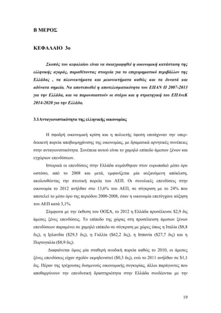 19
Β ΜΕΡΟΣ
ΚΕΦΑΛΑΙΟ 3ο
Σκοπός του κεφαλαίου είναι να σκιαγραφηθεί η οικονομική κατάσταση της
ελληνικής αγοράς, παραθέτοντας στοιχεία για το επιχειρηματικό περιβάλλον της
Ελλάδας , τα πλεονεκτήματα και μειονεκτήματα καθώς και τα δυνατά και
αδύνατα σημεία. Να αποτυπωθεί η αποτελεσματικότητα του ΕΠΑΝ ΙΙ 2007-2013
για την Ελλάδα, και να παρουσιαστούν οι στόχοι και η στρατηγική του ΕΠΑνεΚ
2014-2020 για την Ελλάδα.
3.1Ανταγωνιστικότητα της ελληνικής οικονομίας
Η σφοδρή οικονομική κρίση και η πολυετής ύφεση επιτάχυναν την υπερ-
δεκαετή πορεία αποβιομηχάνισης της οικονομίας, με δραματικά αρνητικές συνέπειες
στην ανταγωνιστικότητα. Συνέπεια αυτού είναι το χαμηλό επίπεδο άμεσων ξένων και
εγχώριων επενδύσεων.
Ιστορικά οι επενδύσεις στην Ελλάδα κυμάνθηκαν στον ευρωπαϊκό μέσο όρο
ωστόσο, από το 2008 και μετά, εμφανίζεται μία αυξανόμενη απόκλιση,
ακολουθώντας την πτωτική πορεία του ΑΕΠ. Οι συνολικές επενδύσεις στην
οικονομία το 2012 ανήλθαν στο 13,6% του ΑΕΠ, σε σύγκριση με το 24% που
αποτελεί το μέσο όρο της περιόδου 2000-2008, όταν η οικονομία επετύγχανε αύξηση
του ΑΕΠ κατά 3,1%.
Σύμφωνα με την έκθεση του ΟΟΣΑ, το 2012 η Ελλάδα προσέλκυσε $2,9 δις
άμεσες ξένες επενδύσεις. Το επίπεδο της χώρας στη προσέλκυση άμεσων ξένων
επενδύσεων παραμένει σε χαμηλό επίπεδο σε σύγκριση με χώρες όπως η Ιταλία ($8,8
δις), η Ιρλανδία ($29,3 δις), η Γαλλία ($62,2 δις), η Ισπανία ($27,7 δις) και η
Πορτογαλία ($8,9 δις).
Διαφαίνεται όμως μία σταθερή ανοδική πορεία καθώς το 2010, οι άμεσες
ξένες επενδύσεις είχαν σχεδόν εκμηδενιστεί ($0,3 δις), ενώ το 2011 ανήλθαν σε $1,1
δις. Πέραν της τρέχουσας δυσμενούς οικονομικής συγκυρίας, άλλοι παράγοντες που
αποθαρρύνουν την επενδυτική δραστηριότητα στην Ελλάδα συνδέονται με την
 