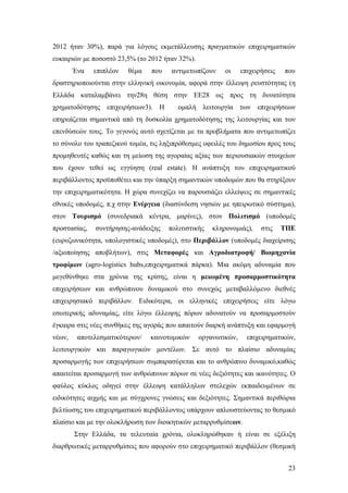23
2012 ήταν 30%), παρά για λόγους εκμετάλλευσης πραγματικών επιχειρηματικών
ευκαιριών με ποσοστό 23,5% (το 2012 ήταν 32%).
Ένα επιπλέον θέμα που αντιμετωπίζουν οι επιχειρήσεις που
δραστηριοποιούνται στην ελληνική οικονομία, αφορά στην έλλειψη ρευστότητας (η
Ελλάδα καταλαμβάνει την28η θέση στην ΕΕ28 ως προς τη δυνατότητα
χρηματοδότησης επιχειρήσεων3). Η ομαλή λειτουργία των επιχειρήσεων
επηρεάζεται σημαντικά από τη δυσκολία χρηματοδότησης της λειτουργίας και των
επενδύσεών τους. Το γεγονός αυτό σχετίζεται με τα προβλήματα που αντιμετωπίζει
το σύνολο του τραπεζικού τομέα, τις ληξιπρόθεσμες οφειλές του δημοσίου προς τους
προμηθευτές καθώς και τη μείωση της αγοραίας αξίας των περιουσιακών στοιχείων
που έχουν τεθεί ως εγγύηση (real estate). Η ανάπτυξη του επιχειρηματικού
περιβάλλοντος προϋποθέτει και την ύπαρξη σημαντικών υποδομών που θα στηρίξουν
την επιχειρηματικότητα. Η χώρα συνεχίζει να παρουσιάζει ελλείψεις σε σημαντικές
εθνικές υποδομές, π.χ στην Ενέργεια (διασύνδεση νησιών με ηπειρωτικό σύστημα),
στον Τουρισμό (συνεδριακά κέντρα, μαρίνες), στον Πολιτισμό (υποδομές
προστασίας, συντήρησης-ανάδειξης πολιτιστικής κληρονομιάς), στις ΤΠΕ
(ευρυζωνικότητα, υπολογιστικές υποδομές), στο Περιβάλλον (υποδομές διαχείρισης
/αξιοποίησης αποβλήτων), στις Μεταφορές και Αγροδιατροφή/ Βιομηχανία
τροφίμων (agro-logistics hubs,επιχειρηματικά πάρκα). Μια ακόμη αδυναμία που
μεγεθύνθηκε στα χρόνια της κρίσης, είναι η μειωμένη προσαρμοστικότητα
επιχειρήσεων και ανθρώπινου δυναμικού στο συνεχώς μεταβαλλόμενο διεθνές
επιχειρησιακό περιβάλλον. Ειδικότερα, οι ελληνικές επιχειρήσεις είτε λόγω
εσωτερικής αδυναμίας, είτε λόγω έλλειψης πόρων αδυνατούν να προσαρμοστούν
έγκαιρα στις νέες συνθήκες της αγοράς που απαιτούν διαρκή ανάπτυξη και εφαρμογή
νέων, αποτελεσματικότερων/ καινοτομικών οργανωτικών, επιχειρηματικών,
λειτουργικών και παραγωγικών μοντέλων. Σε αυτό το πλαίσιο αδυναμίας
προσαρμογής των επιχειρήσεων συμπαρασύρεται και το ανθρώπινο δυναμικό,καθώς
απαιτείται προσαρμογή των ανθρώπινων πόρων σε νέες δεξιότητες και ικανότητες. Ο
φαύλος κύκλος οδηγεί στην έλλειψη κατάλληλων στελεχών εκπαιδευμένων σε
ειδικότητες αιχμής και με σύγχρονες γνώσεις και δεξιότητες. Σημαντικά περιθώρια
βελτίωσης του επιχειρηματικού περιβάλλοντος υπάρχουν απλουστεύοντας το θεσμικό
πλαίσιο και με την ολοκλήρωση των διοικητικών μεταρρυθμίσεων.
Στην Ελλάδα, τα τελευταία χρόνια, ολοκληρώθηκαν ή είναι σε εξέλιξη
διαρθρωτικές μεταρρυθμίσεις που αφορούν στο επιχειρηματικό περιβάλλον (θεσμική
 