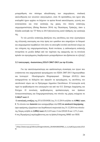 24
μεταρρύθμιση στο σύστημα αδειοδότησης των επιχειρήσεων, σταδιακή
απελευθέρωση των κλειστών επαγγελμάτων, κλπ). Οι προσπάθειες που έχουν ήδη
αναληφθεί έχουν αρχίσει να δείχνουν τα πρώτα θετικά αποτελέσματα, γεγονός που
αντανακλάται και στην κατάταξη της χώρας στο δείκτη ανάπτυξης
επιχειρηματικότητας (Doing Business 2014) της Παγκόσμιας Τράπεζας, όπου η
Ελλάδα κατέλαβε την 72η
θέση το 2013 βελτιώνοντας κατά 6 βαθμούς την κατάταξή
της.
Το νέο μοντέλο ανάπτυξης βασίζεται στις επενδύσεις και στην εξωστρέφεια
της ελληνικής οικονομίας και στην άρση των εμποδίων που επηρεάζουν το θεσμικό
και επιχειρηματικό περιβάλλον έτσι ώστε να επιτευχθεί ευνοϊκό επενδυτικό κλίμα για
την ενίσχυση της επιχειρηματικότητας. Κατά συνέπεια, η επιδιωκόμενη ανάπτυξη
συναρτάται σε μεγάλο βαθμό από την ταχύτητα της εφαρμογής και τη συνολική
πρόοδο του προγράμματος διαρθρωτικών μεταρρυθμίσεων που βρίσκεται σε εξέλιξη7
.
3.2 Απολογισμός –διαπιστώσεις ΕΠΑΝ 20017-2013 για την Ελλάδα.
Για την αποτελεσματικότερη και αποδοτικότερη υλοποίηση των έργων που
εντάσσονται στα επιχειρησιακά προγράμματα του ΕΣΠΑ 2007-2013 δημιουργήθηκε
και λειτουργεί Ολοκληρωμένο Πληροφοριακό Σύστημα (Ο.Π.Σ.) όπου
καταχωρούνται τα δεδομένα που αφορούν τα προγράμματα, τις επενδύσεις του
επενδυτικού νόμου και το Πρόγραμμα Δημοσίων Επενδύσεων. Η λειτουργία αυτή
τηρεί τα προβλεπόμενα στο εγκεκριμένο και από την Ε.Ε. Σύστημα Διαχείρισης και
Ελέγχου Ο συνολικός προβλεπόμενος προϋπολογισμός των δράσεων
Ανταγωνιστικότητας και Επιχειρηματικότητας στο σύνολο της χώρας ανέρχεται σε
3.160,47 εκατ. €.
Οι συνολικές εντάξεις της ΕΥΔ ΕΠΑΝΕΚ έως 31.12.2014 ανήλθαν σε 4.980,1 εκατ.
€. Το σύνολο των δαπανών που καταχωρήθηκε στο ΟΠΣ σε αποδεκτό διαχείρισης
(προ αφαίρεσης εξαιρέσεων και διορθώσεων) σωρευτικά έως 31.12.2014 στο σύνολο
της Χώρας ανήλθε σε 2.890,2 εκατ. € (1.619 εκατ. € στο ΕΠΑΝ ΙΙ και 1.271,2 εκατ.
€ στις Περιφέρειες) περιλαμβάνοντας και τη δράση Ενίσχυσης ΜΜΕ των ΠΕΠ.
7
(https://www.espa.gr/elibrary/Antagonistikotita_2014GR16M2OP001_1_3_el.pdf,[ημερ.ανακ,5/5/1
6]
 