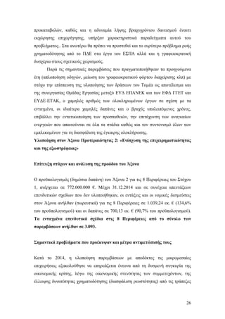 26
προκαταβολών, καθώς και η αδυναμία λήψης βραχυχρόνιου δανεισμού έναντι
εκχώρησης επιχορήγησης, υπήρξαν χαρακτηριστικά παραδείγματα αυτού του
προβλήματος.. Στα ανωτέρω θα πρέπει να προστεθεί και το ευρύτερο πρόβλημα ροής
χρηματοδότησης από το ΠΔΕ στα έργα του ΕΣΠΑ αλλά και η γραφειοκρατική
δυσχέρια στους σχετικούς χειρισμούς.
Παρά τις σημαντικές παρεμβάσεις που πραγματοποιήθηκαν τα προηγούμενα
έτη (απλοποίηση οδηγών, μείωση του γραφειοκρατικού φόρτου διαχείρισης κλπ) με
στόχο την επίσπευση της υλοποίησης των δράσεων του Τομέα ως αποτέλεσμα και
της συνεργασίας Ομάδας Εργασίας μεταξύ ΕΥΔ ΕΠΑΝΕΚ και των ΕΦΔ ΓΓΕΤ και
ΕΥΔΕ‐ΕΤΑΚ, ο χαμηλός αριθμός των ολοκληρωμένων έργων σε σχέση με τα
ενταγμένα, οι ιδιαίτερα χαμηλές δαπάνες και ο βραχύς υπολειπόμενος χρόνος,
επιβάλλει την εντατικοποίηση των προσπαθειών, την επιτάχυνση των αναγκαίων
ενεργειών που απαιτούνται σε όλα τα στάδια καθώς και τον συντονισμό όλων των
εμπλεκομένων για τη διασφάλιση της έγκαιρης ολοκλήρωσης.
Υλοποίηση στον Άξονα Προτεραιότητας 2: «Ενίσχυση της επιχειρηματικότητας
και της εξωστρέφειας»
Επίτευξη στόχων και ανάλυση της προόδου του Άξονα
Ο προϋπολογισμός (δημόσια δαπάνη) του Άξονα 2 για τις 8 Περιφέρειες του Στόχου
1, ανέρχεται σε 772.000.000 €. Μέχρι 31.12.2014 και σε συνέχεια απεντάξεων
επενδυτικών σχεδίων που δεν υλοποιήθηκαν, οι εντάξεις και οι νομικές δεσμεύσεις
στον Άξονα ανήλθαν (σωρευτικά) για τις 8 Περιφέρειες σε 1.039,24 εκ. € (134,6%
του προϋπολογισμού) και οι δαπάνες σε 700,13 εκ. € (90,7% του προϋπολογισμού).
Τα ενταγμένα επενδυτικά σχέδια στις 8 Περιφέρειες από το σύνολο των
παρεμβάσεων ανήλθαν σε 3.093.
Σημαντικά προβλήματα που προέκυψαν και μέτρα αντιμετώπισής τους
Κατά το 2014, η υλοποίηση παρεμβάσεων με αποδέκτες τις μικρομεσαίες
επιχειρήσεις εξακολούθησε να επηρεάζεται έντονα από τη δυσμενή συγκυρία της
οικονομικής κρίσης, λόγω της οικονομικής στενότητας των συμμετεχόντων, της
έλλειψης δυνατότητας χρηματοδότησης (διασφάλιση ρευστότητας) από τις τράπεζες
 