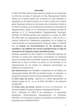 3
ΠΕΡΙΛΗΨΗ
Το ΕΣΠΑ 2014-2020 αποτελεί κρίσιμο παράγοντα επιτυχίας για την επανεκκίνηση
της Ελληνικής οικονομίας. Ο σχεδιασμός της Νέας Προγραμματικής Περιόδου
συμπίπτει με την χρονική περίοδο κατά τη διάρκεια της οποίας επιδιώκεται να
διαμορφωθεί ένα νέο πρότυπο ανάπτυξης και να τεθούν οι βάσεις για τα επόμενα
χρόνια. Ο χρονισμός εκκίνησης της νέας περιόδου δίνει τη δυνατότητα να δράσει το
νέο ΕΣΠΑ ως καταλύτης για μία στροφή προς την κατεύθυνση της υποστήριξης της
επιχειρηματικότητας. Όχημα για την επανεκκίνηση της ελληνικής οικονομίας θα
αποτελέσει το Ε Π «Ανταγωνιστικότητα, Επιχειρηματικότητα, Καινοτομία»
(ΕΠΑνΕΚ). Το ΕΠΑνΕΚ αποσκοπεί στην εξυπηρέτηση των στόχων του ΕΣΠΑ
2014–2020, κυρίως της Χρηματοδοτικής Προτεραιότητας 1, αλλά και των 3, 4
(υποδομές ενέργειας) και 5 (διαρθρωτικές μεταρρυθμίσεις για την ενίσχυση της
ανταγωνιστικότητας και επιχειρηματικότητας). Στρατηγικός στόχος του ΕΠΑνΕΚ
είναι «η ενίσχυση της ανταγωνιστικότητας και της εξωστρέφειας των
επιχειρήσεων, της μετάβασης στην ποιοτική επιχειρηματικότητα με αιχμή την
καινοτομία και την αύξηση της εγχώριας προστιθέμενης αξίας».
Ειδικότερα, σηματοδοτεί την κύρια στροφή στο νέο αναπτυξιακό υπόδειγμα, που
αναδεικνύει σε κεντρικό ρόλο παραγωγικούς, ανταγωνιστικούς και εξωστρεφείς
τομείς της οικονομίας. Μέσω του ΕΠΑνΕΚ, υλοποιείται η στρατηγική της Έξυπνης
Εξειδίκευσης με στόχο τη σύνδεση της έρευνας και της καινοτομίας με την
επιχειρηματικότητα και την ενίσχυση των υφιστάμενων πλεονεκτημάτων της
Ελλάδας και των περιφερειών της.
Στην παρούσα μελέτη γίνεται προσπάθεια να παρουσιαστεί για την Ελλάδα η νέα
προγραμματική περίοδος 2014-2020 της πολιτικής συνοχής , να περιγραφεί το
επιχειρησιακό πρόγραμμα Ανταγωνιστικότητα-επιχειρηματικότητα-καινοτομία..
Το πρώτο μέρος της μελέτης ασχολείται με τα βασικά χαρακτηριστικά της
πολιτικής συνοχής της Ε.Ε , με το νέο ΕΣΠΑ 2014-2020. με την στρατηγική
«Ευρώπη 2020»
Το δεύτερο μέρος της μελέτης. ασχολείται με τον με το ανταγωνιστικό και
οικονομικό περιβάλλον της χώρας σε σχέση με τα επιχειρηματικό γίγνεσθαι,
Γίνεται απολογισμός του ΕΠΑΝ ΙΙ, και παρουσιάζεται το επιχειρησιακό
προγράμματος «Ανταγωνιστικότητα Επιχειρηματικότητα και Καινοτομία»
(ΕΠΑνΕΚ)», και ολοκληρώνεται η εργασία με τις προκλήσεις και τα προσδοκώμενα
αποτελέσματα από το ΕΠΑνΕΚ 2014-2012.
 