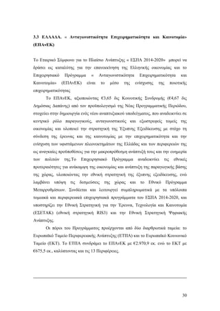 30
3.3 ΕΛΛΑΔΑ. « Ανταγωνιστικότητα Επιχειρηματικότητα και Καινοτομία»
(ΕΠΑνΕΚ)
Το Εταιρικό Σύμφωνο για το Πλαίσιο Ανάπτυξης « ΕΣΠΑ 2014-2020» μπορεί να
δράσει ως καταλύτης για την επανεκκίνηση της Ελληνικής οικονομίας και το
Επιχειρησιακό Πρόγραμμα « Ανταγωνιστικότητα Επιχειρηματικότητα και
Καινοτομία» (ΕΠΑνΕΚ) είναι το μέσο της ενίσχυσης της ποιοτικής
επιχειρηματικότητας
Το ΕΠΑνΕΚ, αξιοποιώντας €3,65 δις Κοινοτικής Συνδρομής (€4,67 δις
Δημόσιας Δαπάνης) από τον προϋπολογισμό της Νέας Προγραμματικής Περιόδου,
στοχεύει στην δημιουργία ενός νέου αναπτυξιακού υποδείγματος, που αναδεικνύει σε
κεντρικό ρόλο παραγωγικούς, ανταγωνιστικούς και εξωστρεφείς τομείς της
οικονομίας και υλοποιεί την στρατηγική της Έξυπνης Εξειδίκευσης με στόχο τη
σύνδεση της έρευνας και της καινοτομίας με την επιχειρηματικότητα και την
ενίσχυση των υφιστάμενων πλεονεκτημάτων της Ελλάδας και των περιφερειών της
ως αναγκαίες προϋποθέσεις για την μακροπρόθεσμη ανάπτυξή τους και την ευημερία
των πολιτών της.Το Επιχειρησιακό Πρόγραμμα αναδεικνύει τις εθνικές
προτεραιότητες για ανάκαμψη της οικονομίας και ανάπτυξη της παραγωγικής βάσης
της χώρας, υλοποιώντας την εθνική στρατηγική της έξυπνης εξειδίκευσης, ενώ
λαμβάνει υπόψη τις δεσμεύσεις της χώρας και το Εθνικό Πρόγραμμα
Μεταρρυθμίσεων. Συνδέεται και λειτουργεί συμπληρωματικά με τα υπόλοιπα
τομεακά και περιφερειακά επιχειρησιακά προγράμματα του ΕΣΠΑ 2014-2020, και
υποστηρίζει την Εθνική Στρατηγική για την Έρευνα, Τεχνολογία και Καινοτομία
(ΕΣΕΤΑΚ) (εθνική στρατηγική RIS3) και την Εθνική Στρατηγική Ψηφιακής
Ανάπτυξης.
Οι πόροι του Προγράμματος προέρχονται από δύο διαρθρωτικά ταμεία: το
Ευρωπαϊκό Ταμείο Περιφερειακής Ανάπτυξης (ΕΤΠΑ) και το Ευρωπαϊκό Κοινωνικό
Ταμείο (ΕΚΤ). Το ΕΤΠΑ συνδράμει το ΕΠΑνΕK με €2.970,9 εκ. ενώ το ΕΚΤ με
€675,5 εκ., καλύπτοντας και τις 13 Περιφέρειες.
 