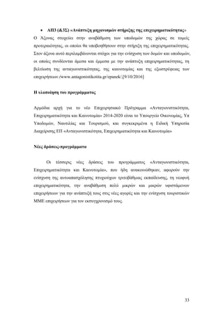 33
 ΑΠ3 (&3Σ) «Ανάπτυξη μηχανισμών στήριξης της επιχειρηματικότητας»
Ο Άξονας στοχεύει στην αναβάθμιση των υποδομών της χώρας σε τομείς
προτεραιότητας, οι οποίοι θα υποβοηθήσουν στην στήριξη της επιχειρηματικότητας.
Στον άξονα αυτό περιλαμβάνονται στόχοι για την ενίσχυση των δομών και υποδομών,
οι οποίες συνδέονται άμεσα και έμμεσα με την ανάπτυξη επιχειρηματικότητας, τη
βελτίωση της ανταγωνιστικότητας, της καινοτομίας και της εξωστρέφειας των
επιχειρήσεων.(www.antagonistikotita.gr/epanek/,[9/10/2016]
Η υλοποίηση του προγράμματος
Αρμόδια αρχή για το νέο Επιχειρησιακό Πρόγραμμα «Ανταγωνιστικότητα,
Επιχειρηματικότητα και Καινοτομία» 2014-2020 είναι το Υπουργείο Οικονομίας, Υπ
Υποδομών, Ναυτιλίας και Τουρισμού, και συγκεκριμένα η Ειδική Υπηρεσία
Διαχείρισης ΕΠ «Ανταγωνιστικότητα, Επιχειρηματικότητα και Καινοτομία»
Νέες δράσεις-προγράμματα
Οι τέσσερις νέες δράσεις του προγράμματος «Ανταγωνιστικότητα,
Επιχειρηματικότητα και Καινοτομία», που ήδη ανακοινώθηκαν, αφορούν την
ενίσχυση της αυτοαπασχόλησης πτυχιούχων τριτοβάθμιας εκπαίδευσης, τη νεοφυή
επιχειρηματικότητα, την αναβάθμιση πολύ μικρών και μικρών υφιστάμενων
επιχειρήσεων για την ανάπτυξή τους στις νέες αγορές και την ενίσχυση τουριστικών
ΜΜΕ επιχειρήσεων για τον εκσυγχρονισμό τους.
 