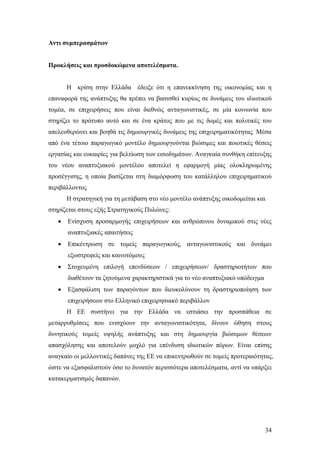34
Αντι συμπερασμάτων
Προκλήσεις και προσδοκώμενα αποτελέσματα.
Η κρίση στην Ελλάδα έδειξε ότι η επανεκκίνηση της οικονομίας και η
επαναφορά της ανάπτυξης θα πρέπει να βασισθεί κυρίως σε δυνάμεις του ιδιωτικού
τομέα, σε επιχειρήσεις που είναι διεθνώς ανταγωνιστικές, σε μία κοινωνία που
στηρίζει το πρότυπο αυτό και σε ένα κράτος που με τις δομές και πολιτικές του
απελευθερώνει και βοηθά τις δημιουργικές δυνάμεις της επιχειρηματικότητας. Μέσα
από ένα τέτοιο παραγωγικό μοντέλο δημιουργούνται βιώσιμες και ποιοτικές θέσεις
εργασίας και ευκαιρίες για βελτίωση των εισοδημάτων. Αναγκαία συνθήκη επίτευξης
του νέου αναπτυξιακού μοντέλου αποτελεί η εφαρμογή μίας ολοκληρωμένης
προσέγγισης, η οποία βασίζεται στη διαμόρφωση του κατάλληλου επιχειρηματικού
περιβάλλοντος
Η στρατηγική για τη μετάβαση στο νέο μοντέλο ανάπτυξης οικοδομείται και
στηρίζεται στους εξής Στρατηγικούς Πυλώνες:
 Ενίσχυση προσαρμογής επιχειρήσεων και ανθρώπινου δυναμικού στις νέες
αναπτυξιακές απαιτήσεις
 Επικέντρωση σε τομείς παραγωγικούς, ανταγωνιστικούς και δυνάμει
εξωστρεφείς και καινοτόμους
 Στοχευμένη επιλογή επενδύσεων / επιχειρήσεων/ δραστηριοτήτων που
διαθέτουν τα ζητούμενα χαρακτηριστικά για το νέο αναπτυξιακό υπόδειγμα
 Εξασφάλιση των παραγόντων που διευκολύνουν τη δραστηριοποίηση των
επιχειρήσεων στο Ελληνικό επιχειρησιακό περιβάλλον
Η ΕΕ συστήνει για την Ελλάδα να εστιάσει την προσπάθεια σε
μεταρρυθμίσεις που ενισχύουν την ανταγωνιστικότητα, δίνουν ώθηση στους
δυνητικούς τομείς υψηλής ανάπτυξης και στη δημιουργία βιώσιμων θέσεων
απασχόλησης και αποτελούν μοχλό για επένδυση ιδιωτικών πόρων. Είναι επίσης
αναγκαίο οι μελλοντικές δαπάνες της ΕΕ να επικεντρωθούν σε τομείς προτεραιότητας,
ώστε να εξασφαλιστούν όσο το δυνατόν περισσότερα αποτελέσματα, αντί να υπάρξει
κατακερματισμός δαπανών.
 