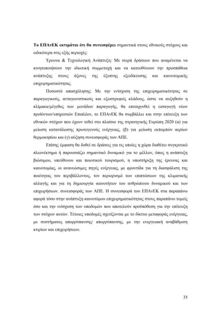 35
Το ΕΠΑνΕΚ εκτιμάται ότι θα συνεισφέρει σημαντικά στους εθνικούς στόχους και
ειδικότερα στις εξής περιοχές:
Έρευνα & Τεχνολογική Ανάπτυξη: Με σειρά δράσεων που αναμένεται να
κινητοποιήσουν την ιδιωτική συμμετοχή και να κατευθύνουν την προσπάθεια
ανάπτυξης στους άξονες της έξυπνης εξειδίκευσης και καινοτομικής
επιχειρηματικότητας.
Ποσοστό απασχόλησης: Με την ενίσχυση της επιχειρηματικότητας σε
παραγωγικούς, ανταγωνιστικούς και εξωστρεφείς κλάδους, ώστε να αυξηθούν η
κλίμακα/μέγεθος των μονάδων παραγωγής, θα επιταχυνθεί η εισαγωγή νέων
προϊόντων/υπηρεσιών Επιπλέον, το ΕΠΑνΕΚ θα συμβάλλει και στην επίτευξη των
εθνικών στόχων που έχουν τεθεί στο πλαίσιο της στρατηγικής Ευρώπη 2020 (α) για
μείωση κατανάλωσης πρωτογενούς ενέργειας, (β) για μείωση εκπομπών αερίων
θερμοκηπίου και (γ) αύξηση συνεισφοράς των ΑΠΕ.
Επίσης έμφαση θα δοθεί σε δράσεις για τις οποίες η χώρα διαθέτει συγκριτικό
πλεονέκτημα ή παρουσιάζει σημαντικό δυναμικό για το μέλλον, όπως η ανάπτυξη
βιώσιμου, υπεύθυνου και ποιοτικού τουρισμού, η υποστήριξη της έρευνας και
καινοτομίας, οι ανανεώσιμες πηγές ενέργειας, με φροντίδα για τη διασφάλιση της
ποιότητας του περιβάλλοντος, τον περιορισμό των επιπτώσεων της κλιματικής
αλλαγής και για τη δημιουργία ικανοτήτων του ανθρώπινου δυναμικού και των
επιχειρήσεων. συνεισφοράς των ΑΠΕ. Η συνεισφορά του ΕΠΑνΕΚ στα παραπάνω
αφορά τόσο στην ανάπτυξη καινοτόμου επιχειρηματικότητας στους παραπάνω τομείς
όσο και την ενίσχυση των υποδομών που αποτελούν προϋπόθεση για την επίτευξη
των στόχων αυτών. Τέτοιες υποδομές σχετίζονται με το δίκτυο μεταφοράς ενέργειας,
με συστήματος απορρύπανσης/ απορρύπανσης, με την ενεργειακή αναβάθμιση
κτιρίων και επιχειρήσεων.
 