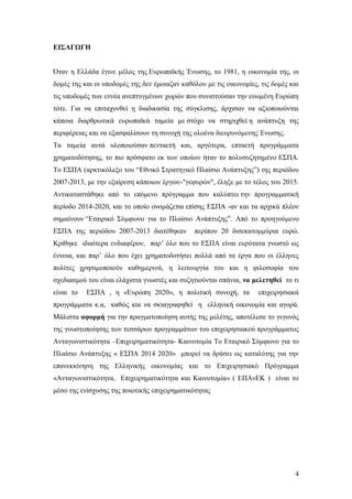 4
ΕΙΣΑΓΩΓΗ
Όταν η Ελλάδα έγινε μέλος της Ευρωπαϊκής Ένωσης, το 1981, η οικονομία της, οι
δομές της και οι υποδομές της δεν έμοιαζαν καθόλου με τις οικονομίες, τις δομές και
τις υποδομές των εννέα ανεπτυγμένων χωρών που συνιστούσαν την ενωμένη Ευρώπη
τότε. Για να επιταχυνθεί η διαδικασία της σύγκλισης, άρχισαν να αξιοποιούνται
κάποια διαρθρωτικά ευρωπαϊκά ταμεία με στόχο να στηριχθεί η ανάπτυξη της
περιφέρειας και να εξασφαλίσουν τη συνοχή της ολοένα διευρυνόμενης Ένωσης.
Τα ταμεία αυτά υλοποιούσαν πενταετή και, αργότερα, επταετή προγράμματα
χρηματοδότησης, το πιο πρόσφατο εκ των οποίων ήταν το πολυσυζητημένο ΕΣΠΑ.
Το ΕΣΠΑ (αρκτικόλεξο του “Εθνικό Στρατηγικό Πλαίσιο Ανάπτυξης”) της περιόδου
2007-2013, με την εξαίρεση κάποιων έργων-"γεφυρών", έληξε με το τέλος του 2015.
Αντικαταστάθηκε από το επόμενο πρόγραμμα που καλύπτει την προγραμματική
περίοδο 2014-2020, και το οποίο ονομάζεται επίσης ΕΣΠΑ -αν και τα αρχικά πλέον
σημαίνουν “Εταιρικό Σύμφωνο για το Πλαίσιο Ανάπτυξης”. Από το προηγούμενο
ΕΣΠΑ της περιόδου 2007-2013 διατέθηκαν περίπου 20 δισεκατομμύρια ευρώ.
Κρίθηκε ιδιαίτερα ενδιαφέρον, παρ’ όλο που το ΕΣΠΑ είναι ευρύτατα γνωστό ως
έννοια, και παρ’ όλο που έχει χρηματοδοτήσει πολλά από τα έργα που οι έλληνες
πολίτες χρησιμοποιούν καθημερινά, η λειτουργία του και η φιλοσοφία του
σχεδιασμού του είναι ελάχιστα γνωστές και συζητιούνται σπάνια, να μελετηθεί το τι
είναι το ΕΣΠΑ , η «Ευρώπη 2020», η πολιτική συνοχή, τα επιχειρησιακά
προγράμματα κ.α, καθώς και να σκιαγραφηθεί η ελληνική οικονομία και αγορά.
Μάλιστα αφορμή για την πραγματοποίηση αυτής της μελέτης, αποτέλεσε το γεγονός
της γνωστοποίησης των τεσσάρων προγραμμάτων του επιχειρησιακού προγράμματος
Ανταγωνιστικότητα –Επιχειρηματικότητα- Καινοτομία Το Εταιρικό Σύμφωνο για το
Πλαίσιο Ανάπτυξης « ΕΣΠΑ 2014 2020» μπορεί να δράσει ως καταλύτης για την
επανεκκίνηση της Ελληνικής οικονομίας και το Επιχειρησιακό Πρόγραμμα
«Ανταγωνιστικότητα, Επιχειρηματικότητα και Καινοτομία» ( ΕΠΑνΕΚ ) είναι το
μέσο της ενίσχυσης της ποιοτικής επιχειρηματικότητας
 