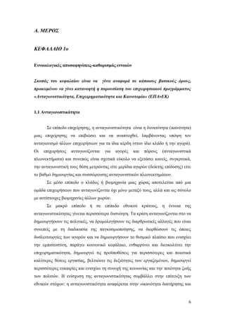 6
Α. ΜΕΡΟΣ
ΚΕΦΑΛΑΙΟ 1ο
Εννοιολογικές αποσαφηνίσεις-καθορισμός εννοιών
Σκοπός του κεφαλαίου είναι να γίνει αναφορά σε κάποιους βασικούς όρους,
προκειμένου να γίνει κατανοητή η παρουσίαση του επιχειρησιακού προγράμματος
«Ανταγωνιστικότητα, Επιχειρηματικότητα και Καινοτομία» (ΕΠΑνΕΚ)
1.1 Ανταγωνιστικότητα
Σε επίπεδο επιχείρησης, η ανταγωνιστικότητα είναι η δυνατότητα (ικανότητα)
μιας επιχείρησης να επιβιώσει και να αναπτυχθεί, λαμβάνοντας υπόψη τον
ανταγωνισμό άλλων επιχειρήσεων για τα ίδια κέρδη (στον ίδιο κλάδο ή την αγορά).
Οι επιχειρήσεις ανταγωνίζονται για αγορές και πόρους (ανταγωνιστικά
πλεονεκτήματα) και συνεπώς είναι σχετικά εύκολο να εξετάσει κανείς, συγκριτικά,
την ανταγωνιστική τους θέση μετρώντας είτε μερίδια αγορών (δείκτης επίδοσης) είτε
το βαθμό δημιουργίας και συσσώρευσης ανταγωνιστικών πλεονεκτημάτων.
Σε μέσο επίπεδο ο κλάδος ή βιομηχανία μιας χώρας αποτελείται από μια
ομάδα επιχειρήσεων που ανταγωνίζονται όχι μόνο μεταξύ τους, αλλά και ως σύνολο
με αντίστοιχες βιομηχανίες άλλων χωρών.
Σε μακρό επίπεδο ή σε επίπεδο εθνικού κράτους, η έννοια της
ανταγωνιστικότητας γίνεται περισσότερο δυσνόητη. Τα κράτη ανταγωνίζονται στο να
δημιουργήσουν τις πολιτικές, να δρομολογήσουν τις διαρθρωτικές αλλαγές που είναι
συνεπείς με τη διαδικασία της παγκοσμιοποίησης, να διορθώσουν τις όποιες
δυσλειτουργίες των αγορών και να δημιουργήσουν το θεσμικό πλαίσιο που ενισχύει
την εμπιστοσύνη, παράγει κοινωνικό κεφάλαιο, ενθαρρύνει και διευκολύνει την
επιχειρηματικότητα, δημιουργεί τις προϋποθέσεις για περισσότερες και ποιοτικά
καλύτερες θέσεις εργασίας, βελτιώνει τις δεξιότητες των εργαζομένων, δημιουργεί
περισσότερες ευκαιρίες και ενισχύει τη συνοχή της κοινωνίας και την ποιότητα ζωής
των πολιτών. Η ενίσχυση της ανταγωνιστικότητας συμβάλλει στην επίτευξη των
εθνικών στόχων: η ανταγωνιστικότητα αναφέρεται στην «ικανότητα διατήρησης και
 