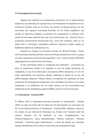 8
1.3 Επιχειρηματική καινοτομία
Σήμερα είναι αποδεκτό και τεκμηριώνεται στατιστικά -ότι οι σημαντικότεροι
παράγοντες της ανάπτυξης δεν σχετίζονται με τη συσσώρευση του κεφαλαίου και την
ανειδίκευτη εργασία, αλλά με τη γνώση, την έρευνα, τη δημιουργικότητα και την
καινοτομία. Στο σημερινό οικονομικό γίγνεσθαι, σε ένα διεθνές περιβάλλον που
αλλάζει με ταχύτατους ρυθμούς, η ικανότητα των επιχειρήσεων να εισάγουν στην
αγορά νέα καινοτόμα προϊόντα πριν από τους ανταγωνιστές τους , αποτελεί ίσως το
μεγαλύτερο ανταγωνιστικό πλεονέκτημά τους. Αυτό είναι προφανές, αφού με τον
τρόπο αυτό οι καινοτόμες επιχειρήσεις αποκτούν σημαντικό μερίδιο αγοράς με
παράλληλη αύξηση της κερδοφορίας τους.
Σύμφωνα με στοιχεία τις τελευταίας τριετίας του World Economic Forum,
στην παγκόσμια κατάταξη εθνικής ανταγωνιστικότητας προηγούνται εκείνες οι χώρες
που έχουν εξαιρετικά ανταγωνιστικές επιχειρήσεις και οι οποίες έγκαιρα υιοθέτησαν
επιχειρηματικές και τεχνολογικές καινοτομίες.
Ο όρος καινοτομία μπορεί να αναφέρεται στη διαδικασία – μετατροπή μιας
ιδέας σε εμπορεύσιμο προϊόν ή σε υπηρεσία, σε μια νέα μορφή οργάνωσης της
επιχείρησης, σε μια νέα ή βελτιωμένη λειτουργική μέθοδο παραγωγής, σε ένα νέο
τρόπο παρουσίασης ενός προϊόντος (design, marketing) ή ακόμα και σε μια νέα
μέθοδο παροχής υπηρεσιών. Μπορεί επίσης να αναφέρεται στο σχεδιασμό και στην
κατασκευή νέου βιομηχανικού εξοπλισμού, στην υλοποίηση ενός έργου με νέο τρόπο
διαχείρισης ή να υποδηλώνει ένα νέο τρόπο σκέψης για την αντιμετώπιση μιας
κατάστασης ή ενός προβλήματος.(πράσινη Βίβλος της Ε.Ε για την καινοτομία).
1.4 «Στρατηγική – Ευρώπη 2020»
Το Μάρτιο 2010, η Ευρωπαϊκή Επιτροπή εγκαινίασε τη «Στρατηγική – Ευρώπη
2020» µε στόχο την έξοδο από την κρίση και την προετοιμασία της οικονομίας της
ΕΕ για την επόμενη δεκαετία. Η «Στρατηγική – Ευρώπη 2020», καθορίζει, επομένως,
ένα όραμά για µια «Κοινωνική Οικονομία της Αγοράς στην Ευρώπη» κατά την
επόμενη δεκαετία που θα βασίζεται σε τρεις συναρθρωμένους και
αλληλοενισχυόµενους τοµείς προτεραιότητας: “Έξυπνη ανάπτυξη”, “Βιώσιµη
ανάπτυξη”, “Ανάπτυξη χωρίς αποκλεισµούς”, η οποία θα προάγει µια οικονοµία
υψηλής απασχόλησης και θα οδηγεί σε κοινωνική και γεωγραφική συνοχή.
 