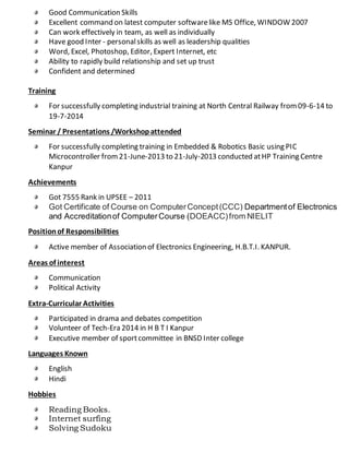Good Communication Skills
Excellent command on latest computer softwarelike MS Office, WINDOW 2007
Can work effectively in team, as well as individually
Have good Inter - personalskills as well as leadership qualities
Word, Excel, Photoshop, Editor, Expert Internet, etc
Ability to rapidly build relationship and set up trust
Confident and determined
Training
For successfully completing industrial training at North Central Railway from09-6-14 to
19-7-2014
Seminar / Presentations /Workshopattended
For successfully completing training in Embedded & Robotics Basic using PIC
Microcontroller from21-June-2013 to 21-July-2013 conducted atHP Training Centre
Kanpur
Achievements
Got 7555 Rank in UPSEE – 2011
Got Certificate of Course on ComputerConcept(CCC) Departmentof Electronics
and Accreditationof ComputerCourse (DOEACC)from NIELIT
Positionof Responsibilities
Active member of Association of Electronics Engineering, H.B.T.I. KANPUR.
Areas of interest
Communication
Political Activity
Extra-Curricular Activities
Participated in drama and debates competition
Volunteer of Tech-Era 2014 in H B T I Kanpur
Executive member of sportcommittee in BNSD Inter college
Languages Known
English
Hindi
Hobbies
Reading Books.
Internet surfing
Solving Sudoku
 