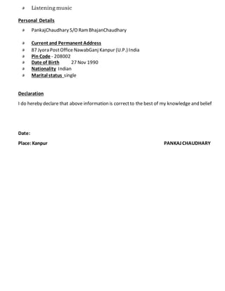 Listening music
Personal Details
PankajChaudhary S/O RamBhajanChaudhary
Current and Permanent Address
87 Jyora PostOffice NawabGanj Kanpur (U.P.) India
Pin Code - 208002
Date of Birth 27 Nov 1990
Nationality Indian
Marital status single
Declaration
I do hereby declare that above information is correctto the best of my knowledge and belief
Date:
Place:Kanpur PANKAJ CHAUDHARY
 