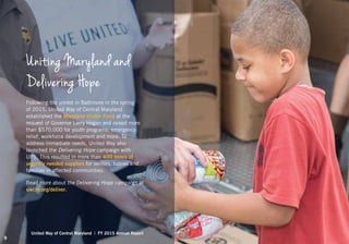 Uniting Maryland and
Delivering Hope
Following the unrest in Baltimore in the spring
of 2015, United Way of Central Maryland
established the Maryland Unites Fund at the
request of Governor Larry Hogan and raised more
than $570,000 for youth programs, emergency
relief, workforce development and more. To
address immediate needs, United Way also
launched the Delivering Hope campaign with
UPS. This resulted in more than 400 boxes of
urgently needed supplies for seniors, babies and
families in affected communities.
Read more about the Delivering Hope campaign at
uwcm.org/deliver.
United Way of Central Maryland | FY 2015 Annual Report
9
 