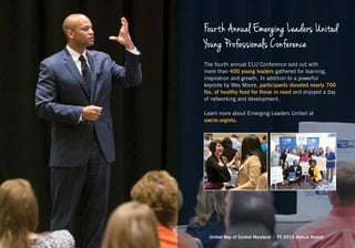 Fourth Annual Emerging Leaders United
Young Professionals Conference
The fourth annual ELU Conference sold out with
more than 400 young leaders gathered for learning,
inspiration and growth. In addition to a powerful
keynote by Wes Moore, participants donated nearly 700
lbs. of healthy food for those in need and enjoyed a day
of networking and development.
Learn more about Emerging Leaders United at
uwcm.org/elu.
United Way of Central Maryland | FY 2015 Annual Report
 