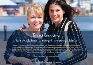 United Way of Central Maryland | FY 2015 Annual Report
Tere and Erin’s story:
How two Maryland women hope to change the world, starting in Baltimore
Women’s Leadership Council-Tocqueville members Tere Geckle and Erin Becker spread kindness throughout
central Maryland on their own and at United Way events by giving KIND bars with information about the 2-1-1
Maryland United Way Helpline to those experiencing homelessness. This innovative idea provides an immediate
healthy snack plus a number to call for help. More than 400 guests at the Women’s Forum all left able to take
action, with donated KIND bars to distribute to people in need.
Read the full story at uwcm.org/kind.
United Way of Central Maryland | FY 2015 Annual Report
15
 