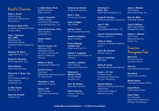 Board of Directors
Ralph L. Arnold
(Carroll County
Community Partnership)
Transamerica
Richard P. Barth, Ph.D.
University of Maryland School
of Social Work
	
Peter L. Beilenson,
M.D., MPH
(Baltimore City
Partnership Board)
Evergreen Health Cooperative,
Inc.
	
Stephanie M. Beran
Legg Mason & Co., LLC
	
Andrew M. Bertamini
Wells Fargo Bank, N.A.
Adrian Bordone
Community Volunteer
Patricia M. C. Brown, Esq.
(Chair)
Johns Hopkins Medicine
Johns Hopkins
HealthCare LLC
	
G. Mark Chaney	
CareFirst, Inc.
	
Renee M. Christoff
T. Rowe Price
			
S. Dallas Dance, Ph.D.
Baltimore County
Public Schools
Joseph T. Desmond
(Harford County
Community Partnership)
JD Consulting Group, LLC
James M. Dickinson, Ph.D.
Johns Hopkins
HealthCare LLC
		
Roderic Flowers	
SECU
	
Susan K. Gauvey, J.D.
(Baltimore City
Partnership Board)
US District Court for the
District of Maryland
(Retired)
William A. Glover
Archdiocese of Baltimore
Ernest R. Grecco
(Secretary)	
Metropolitan Baltimore Council,
AFL-CIO Unions
Thomasina L. Hiers
Baltimore’s Promise
Tonya L. Hill
(Anne Arundel
Community Partnership)
BB&T
Kimberly Joy Howard
United Parcel Service
Brian L. King
Community Volunteer
Kevin A. Klages
BGE HOME
		
Denise L. Koch
WJZ 13 Eyewitness News
Donald G. Kohlhafer
Bank of America
Patricia McHugh
Lambert, Esq.
Pessin Katz Law, P.A.
Charles T. Langmead
McCormick & Company, Inc.
(Retired)
				
Jennifer L. Lockhart
Johns Hopkins
Community Physicians
Marianne D.
Mattran, CFP®	
Foundry Wealth
Advisors, LLC
Brian M. McKeon
Booz Allen Hamilton
Fred F. Mirmiran
Johnson, Mirmiran
& Thompson
Dominique S.
Moore, Esq.	
Moore Real Properties, LLC
Joseph M. Nicolaus
Northrop Grumman Corporation
Jason T. Pett
(Treasurer)
PricewaterhouseCoopers, LLP
Laura A. Pierson-Scheinberg
Jackson Lewis P.C.
Jeffrey A. Rivest
University of Maryland Medical
Center
James W. Schneider
Mariner Finance
Karen A. Schonfeld
M&T Bank
Steven R. Schuh
Anne Arundel County Executive
Duane L. St. Clair
(Howard County
Community Partnership)
St. Clair Consulting
Kenneth Westary
(Baltimore County Community
Partnership)
Community College of
Baltimore County
James A. Wheeler
(Chair-Elect)
Ayers Saint Gross, Inc.
Brian M. White
Northwest Hospital
Trent B. Williams
Wells Fargo Wealth
Management Group
Stephen J. Woerner
(Vice Chair)
Baltimore Gas and
Electric Co.
Executive
Management Team
Mark Furst
President & Chief
Executive Officer
Elise Lee
Chief Development Officer
Rick Marsh
Chief Financial Officer
Martina Martin
Chief Administrative Officer
Sandy Monck
Chief Impact Officer
Chuck Tildon
Vice President,
Government Relations &
Strategic Partnerships
United Way of Central Maryland | FY 2015 Annual Report
 